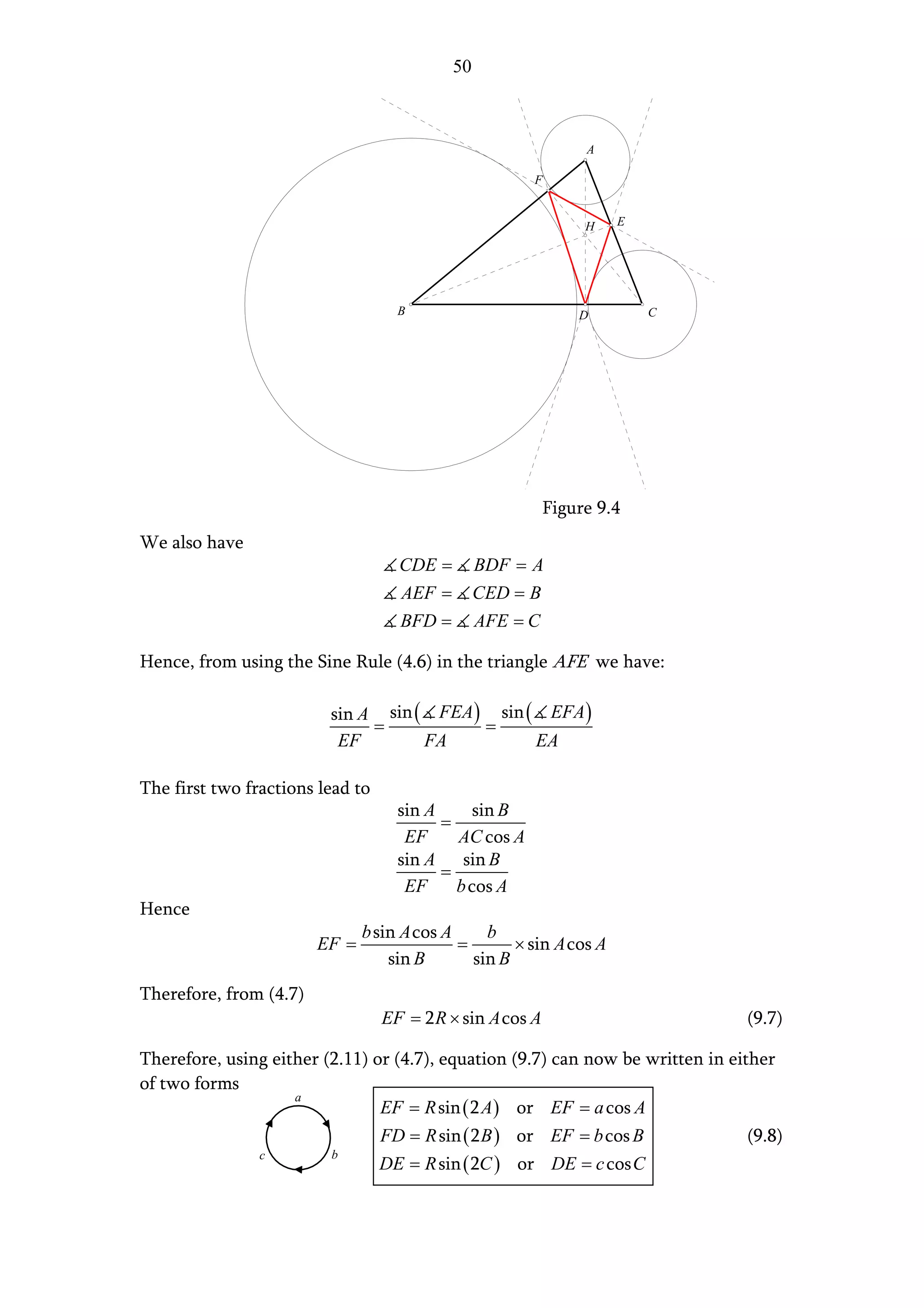 50



                                                                A

                                                       F


                                                                H    E




                                    B                          D         C




                                                           Figure 9.4
We also have
                                    CDE =        BDF = A
                                    AEF =        CED = B
                                    BFD =        AFE = C

Hence, from using the Sine Rule (4.6) in the triangle AFE we have:

                         sin A sin ( FEA ) sin ( EFA )
                              =           =
                          EF        FA          EA

The first two fractions lead to
                                    sin A      sin B
                                          =
                                     EF     AC cos A
                                    sin A sin B
                                          =
                                     EF     b cos A
Hence
                               b sin A cos A     b
                        EF =                 =       × sin A cos A
                                   sin B       sin B
Therefore, from (4.7)
                                  EF = 2 R × sin A cos A                        (9.7)

Therefore, using either (2.11) or (4.7), equation (9.7) can now be written in either
of two forms
                    a
                                EF = R sin ( 2 A ) or EF = a cos A
                                  FD = R sin ( 2 B ) or EF = b cos B            (9.8)
                c        b
                                  DE = R sin ( 2C ) or DE = c cos C
 