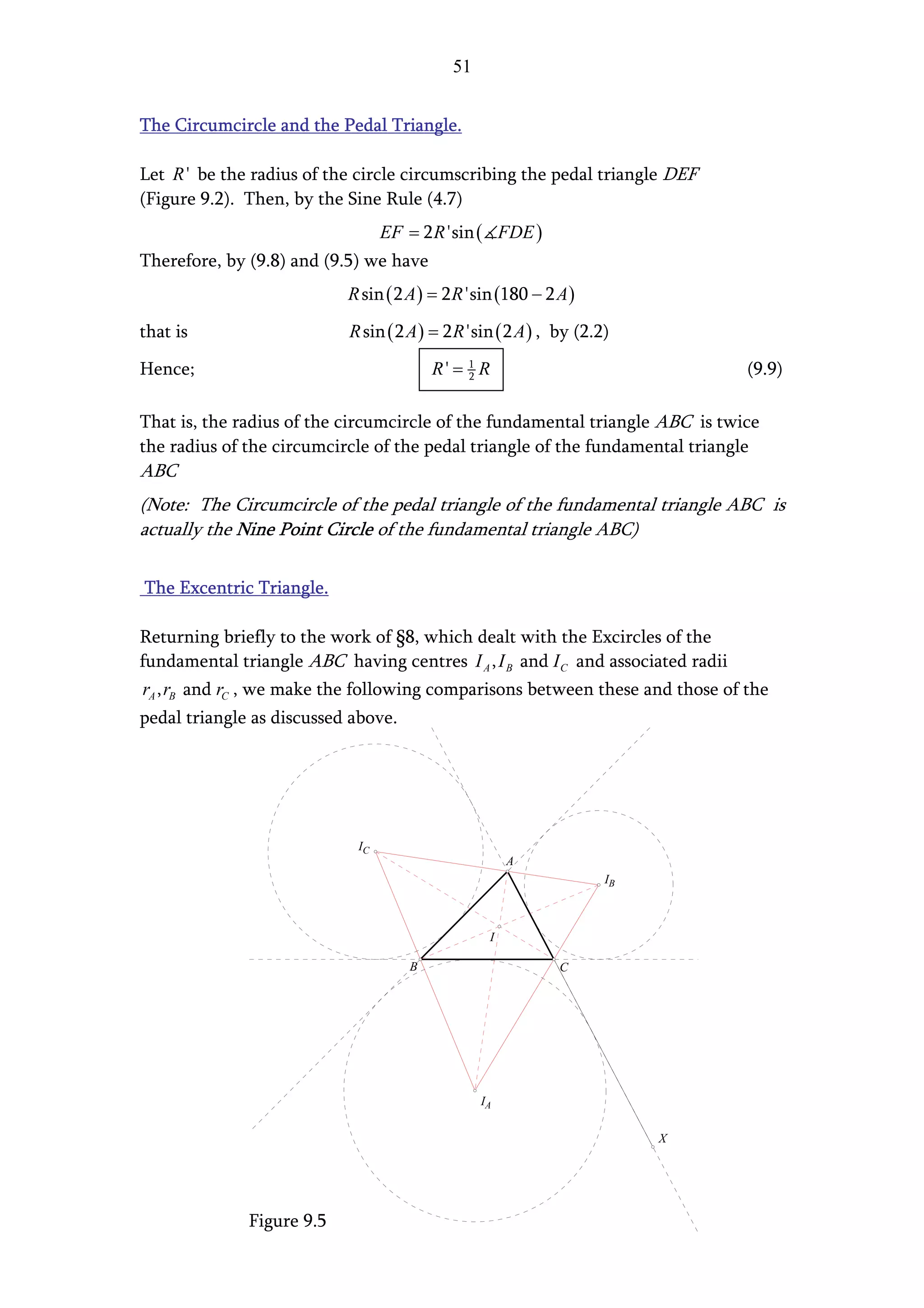 51


The Circumcircle and the Pedal Triangle.

Let R ' be the radius of the circle circumscribing the pedal triangle DEF
(Figure 9.2). Then, by the Sine Rule (4.7)
                                  EF = 2 R 'sin ( FDE )
Therefore, by (9.8) and (9.5) we have
                           R sin ( 2 A ) = 2 R 'sin (180 − 2 A )

that is                    R sin ( 2 A ) = 2 R 'sin ( 2 A ) , by (2.2)

Hence;                                   R' = 1 R
                                              2                                  (9.9)

That is, the radius of the circumcircle of the fundamental triangle ABC is twice
the radius of the circumcircle of the pedal triangle of the fundamental triangle
ABC
(Note: The Circumcircle of the pedal triangle of the fundamental triangle ABC is
actually the Nine Point Circle of the fundamental triangle ABC)

The Excentric Triangle.

Returning briefly to the work of §8, which dealt with the Excircles of the
fundamental triangle ABC having centres I A , I B and I C and associated radii
rA , rB and rC , we make the following comparisons between these and those of the
pedal triangle as discussed above.




                             IC
                                                      A
                                                                     IB



                                                  I

                                     B                       C




                                                 IA

                                                                          X




              Figure 9.5
 