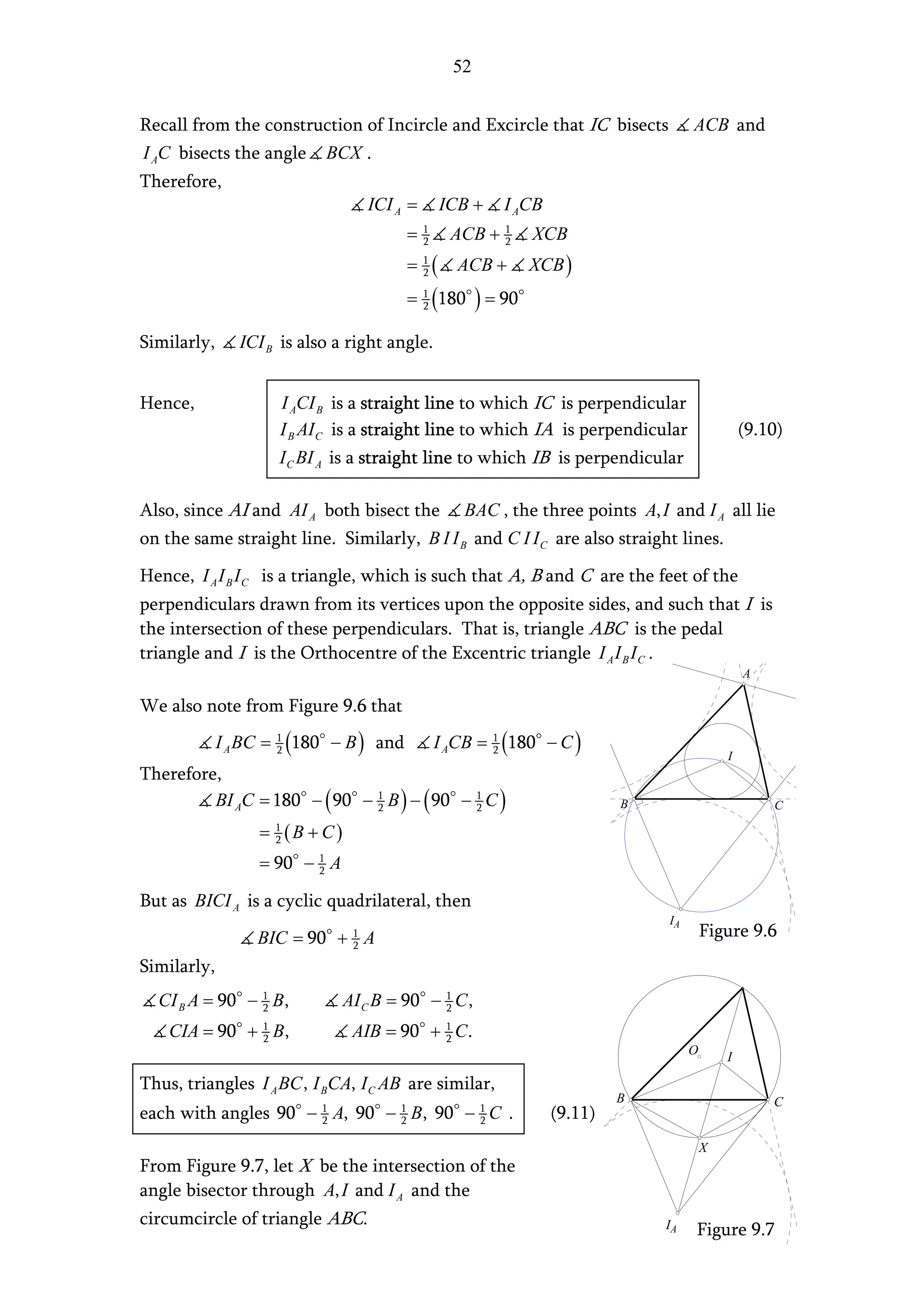 52


Recall from the construction of Incircle and Excircle that IC bisects                            ACB and
I AC bisects the angle             BCX .
Therefore,
                                       ICI A =             ICB +       I ACB
                                               =   1
                                                   2        ACB + 1
                                                                  2       XCB
                                               =   1
                                                   2   (     ACB +        XCB )
                                               =   1
                                                   2   (180 ) = 90
Similarly,      ICI B is also a right angle.


Hence,                  I ACI B is a straight line to which IC is perpendicular
                        I B AI C is a straight line to which IA is perpendicular                             (9.10)
                        I C BI A is a straight line to which IB is perpendicular

Also, since AI and AI A both bisect the                      BAC , the three points A, I and I A all lie
on the same straight line. Similarly, B I I B and C I I C are also straight lines.

Hence, I A I B I C is a triangle, which is such that A, B and C are the feet of the
perpendiculars drawn from its vertices upon the opposite sides, and such that I is
the intersection of these perpendiculars. That is, triangle ABC is the pedal
triangle and I is the Orthocentre of the Excentric triangle I A I B I C .
                                                                                                             A

We also note from Figure 9.6 that
             I A BC =   1
                        2   (180   − B ) and           I ACB =     1
                                                                   2   (180    − C)
                                                                                                         I
Therefore,
         BI AC = 180 − ( 90 − 1 B ) − ( 90 − 1 C )
                              2              2                                          B                        C

                   = (B + C)
                        1
                        2

                   = 90 − 1 A
                          2


But as BICI A is a cyclic quadrilateral, then
                                                                                            IA
                   BIC = 90 + 1 A                                                                    Figure 9.6
                              2

Similarly,
  CI B A = 90 − 1 B,
                2                   AI C B = 90 − 1 C ,
                                                  2

    CIA = 90 + 1 B,
               2                     AIB = 90 + 1 C .
                                                2
                                                                                                 O
                                                                                                         I

Thus, triangles I A BC , I BCA, I C AB are similar,
                                                                                        B                        C
each with angles 90 − 1 A, 90 − 1 B, 90 − 1 C .
                      2         2         2                                    (9.11)
                                                                                                     X
From Figure 9.7, let X be the intersection of the
angle bisector through A, I and I A and the
circumcircle of triangle ABC.                                                               IA   Figure 9.7
 