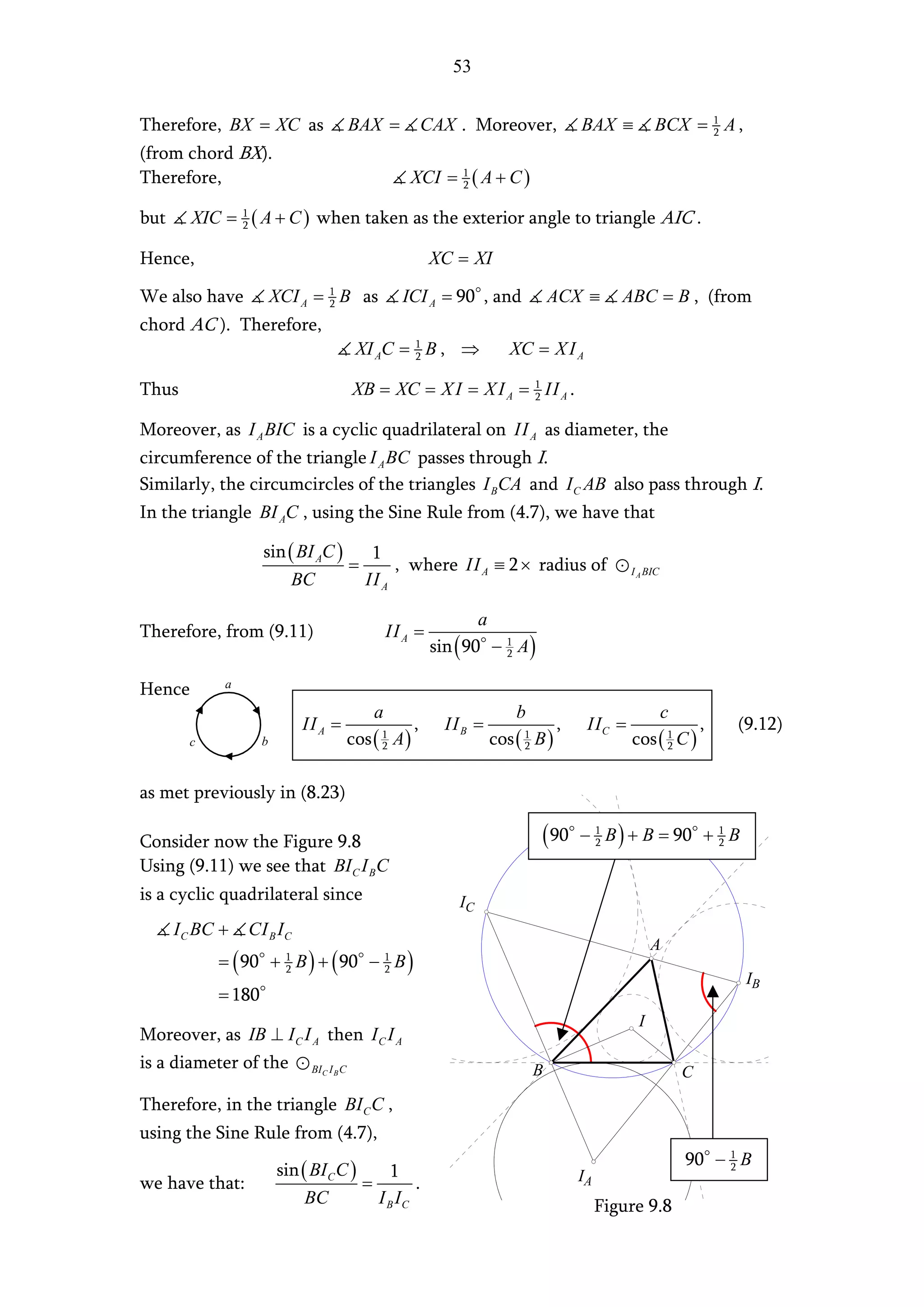 53


Therefore, BX = XC as                BAX =           CAX . Moreover,             BAX ≡          BCX = 1 A ,
                                                                                                      2

(from chord BX).
Therefore,                                     XCI = 1 ( A + C )
                                                     2


but     XIC = 1 ( A + C ) when taken as the exterior angle to triangle AIC .
              2


Hence,                                               XC = XI

We also have            XCI A = 1 B as
                                2             ICI A = 90 , and               ACX ≡       ABC = B , (from
chord AC ). Therefore,
                                      XI AC = 1 B , ⇒
                                              2                    XC = X I A

Thus                                 XB = XC = X I = X I A = 1 II A .
                                                             2


Moreover, as I A BIC is a cyclic quadrilateral on II A as diameter, the
circumference of the triangle I A BC passes through I.
Similarly, the circumcircles of the triangles I BCA and I C AB also pass through I.
In the triangle BI AC , using the Sine Rule from (4.7), we have that

                    sin ( BI AC )    1
                                  =     , where II A ≡ 2 × radius of                       I A BIC
                         BC         IIA

                                                              a
Therefore, from (9.11)                      II A =
                                                      sin ( 90 − 1 A )
                                                                 2

             a
Hence
                                        a                           b                                c
                            II A =               ,      II B =               ,    II C =                     ,   (9.12)
        c           b                cos ( A )
                                          1
                                          2                      cos ( B )
                                                                     1
                                                                     2                     cos ( 1 C )
                                                                                                 2



as met previously in (8.23)

Consider now the Figure 9.8                                              ( 90    − 1 B ) + B = 90 + 1 B
                                                                                   2                2

Using (9.11) we see that BI C I BC
is a cyclic quadrilateral since                           IC
      I C BC +   CI B I C
                                                                                                A
            = ( 90 + 1 B ) + ( 90 − 1 B )
                     2              2
                                                                                                                  IB
            = 180
                                                                                            I
Moreover, as IB ⊥ I C I A then I C I A
is a diameter of the BIC I B C                                           B                               C
Therefore, in the triangle BI C C ,
using the Sine Rule from (4.7),
                                                                                                         90 − 1 B
                        sin ( BI C C )     1                                     IA
                                                                                                              2
we have that:                          =        .
                             BC          I B IC                                       Figure 9.8
 