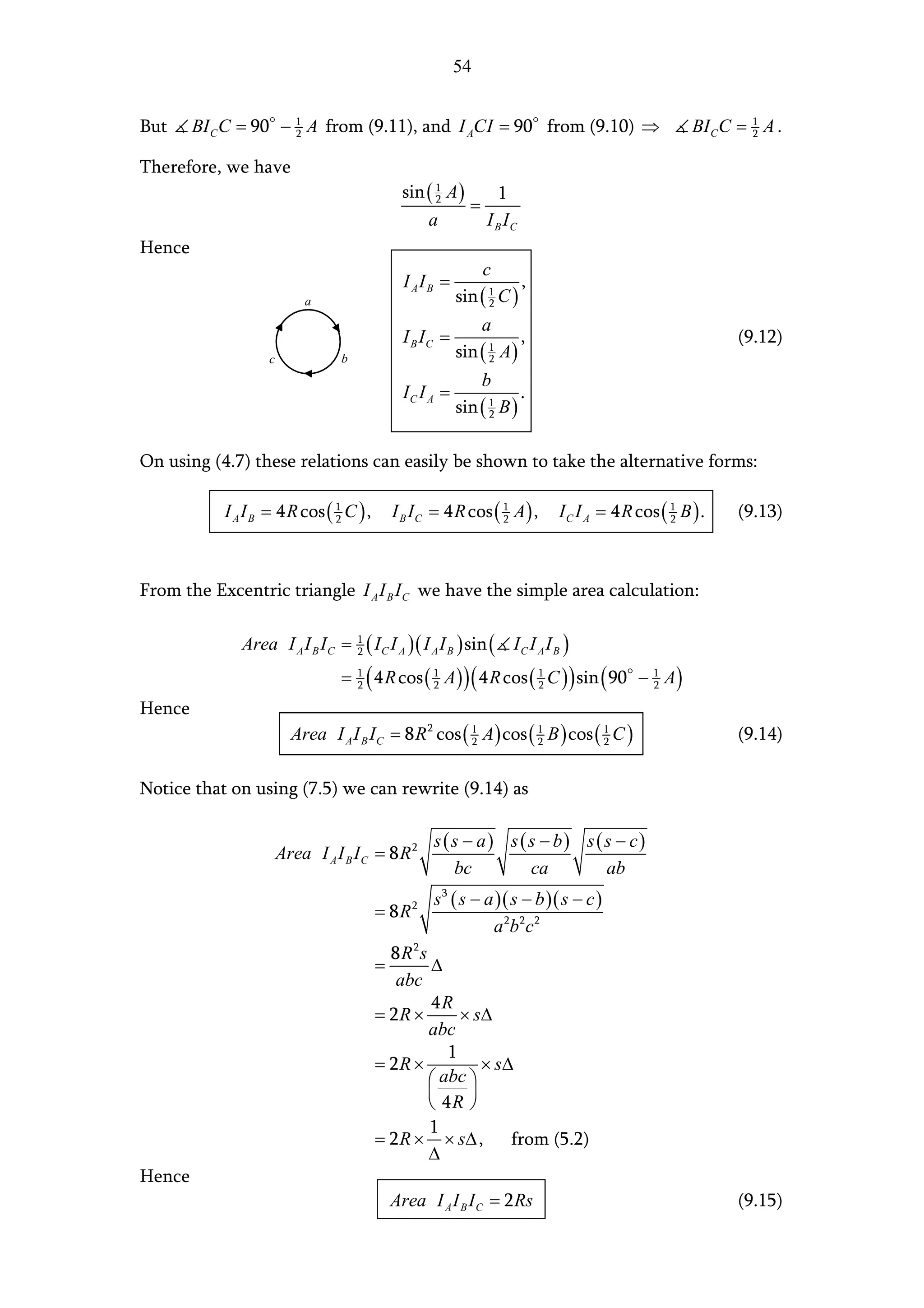 54


But     BI C C = 90 − 1 A from (9.11), and I ACI = 90 from (9.10) ⇒
                      2                                                                             BI C C = 1 A .
                                                                                                             2


Therefore, we have
                                              sin ( 1 A )      1
                                                    2
                                                          =
                                                  a         I B IC
Hence
                                                               c
                                               I AIB =                  ,
                            a                             sin ( 1 C )
                                                                2

                                                               a
                                               I B IC =                 ,                                  (9.12)
                    c              b                      sin ( 1 A )
                                                                2

                                                               b
                                               IC I A =                 .
                                                          sin ( 1 B )
                                                                2



On using (4.7) these relations can easily be shown to take the alternative forms:

            I A I B = 4 R cos ( 1 C ) ,
                                2            I B I C = 4 R cos ( 1 A ) ,
                                                                 2          I C I A = 4 R cos ( 1 B ) .
                                                                                                2          (9.13)



From the Excentric triangle I A I B I C we have the simple area calculation:

               Area I A I B I C =      ( I C I A ) ( I A I B ) sin ( I C I A I B )
                                       1
                                       2

                                   = 1 ( 4 R cos ( 1 A ) ) ( 4 R cos ( 1 C ) ) sin ( 90
                                     2                 2                   2              − 1 A)
                                                                                            2

Hence
                          Area I A I B I C = 8 R 2 cos ( 1 A ) cos ( 1 B ) cos ( 1 C )
                                                         2           2           2                         (9.14)

Notice that on using (7.5) we can rewrite (9.14) as

                                                    s ( s − a) s ( s − b) s ( s − c)
                        Area I A I B I C = 8 R 2
                                                        bc         ca         ab
                                                    s 3 ( s − a )( s − b )( s − c )
                                           = 8 R2
                                                               a 2b 2 c 2
                                             8R2s
                                           =      ∆
                                              abc
                                                  4R
                                           = 2R ×      × s∆
                                                  abc
                                                     1
                                           = 2R ×         × s∆
                                                   abc 
                                                       
                                                   4R 
                                                  1
                                           = 2 R × × s∆ ,     from (5.2)
                                                  ∆
Hence
                                             Area I A I B I C = 2 Rs                                       (9.15)
 