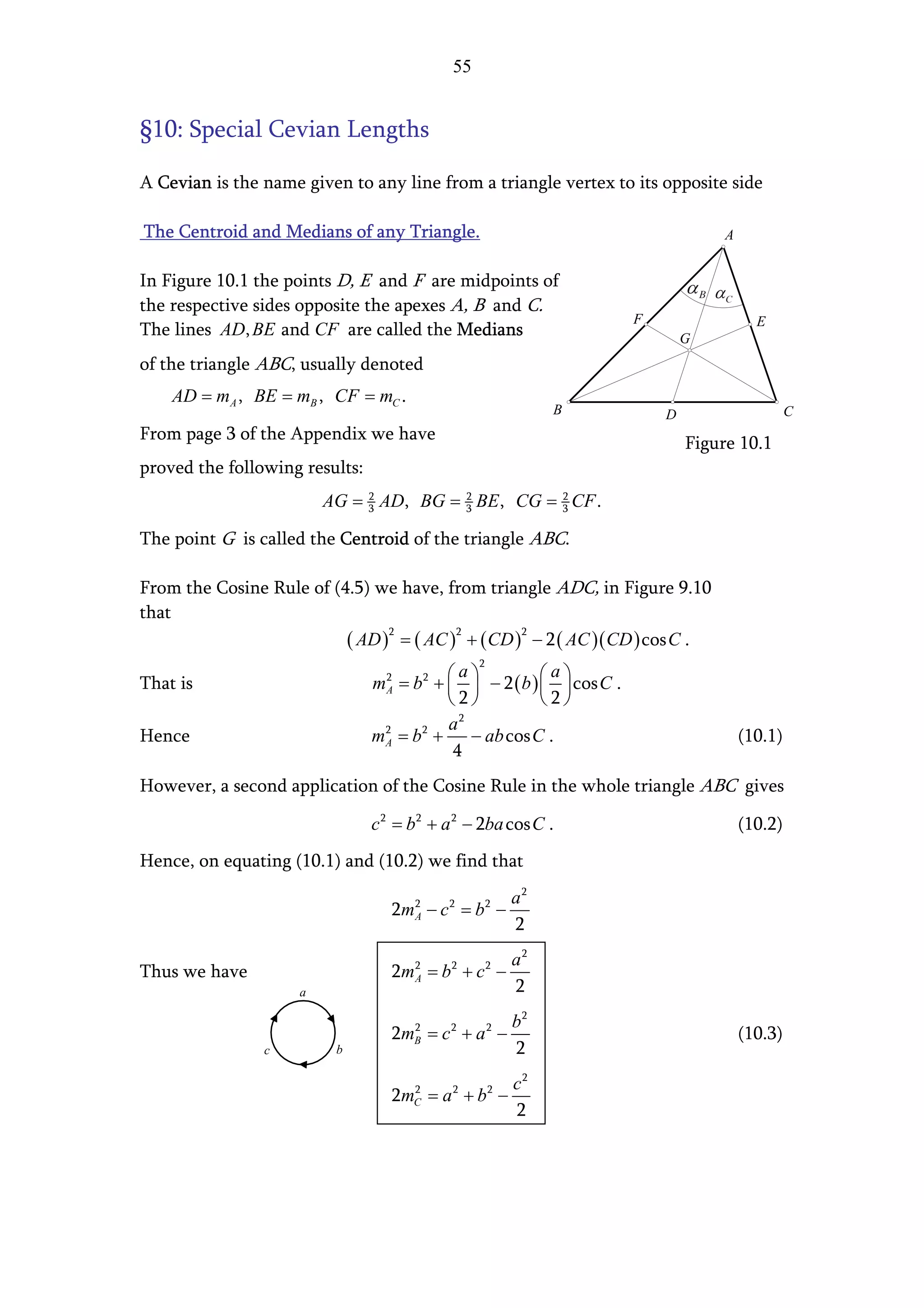 55


§10: Special Cevian Lengths

A Cevian is the name given to any line from a triangle vertex to its opposite side

The Centroid and Medians of any Triangle.                                           A


In Figure 10.1 the points D, E and F are midpoints of
the respective sides opposite the apexes A, B and C.
                                                                       F                  E
The lines AD, BE and CF are called the Medians                                 G
of the triangle ABC, usually denoted
    AD = mA , BE = mB , CF = mC .
                                                              B            D                     C
From page 3 of the Appendix we have
                                                                               Figure 10.1
proved the following results:
                         AG = 3 AD, BG = 3 BE , CG = 3 CF .
                              2          2           2



The point G is called the Centroid of the triangle ABC.

From the Cosine Rule of (4.5) we have, from triangle ADC, in Figure 9.10
that
                          ( AD )2 = ( AC )2 + ( CD )2 − 2 ( AC )( CD ) cos C .
                                                 2
                                             a            a
That is                         mA = b 2 +   − 2 ( b )   cos C .
                                 2
                                                        
                                           2           2
                                           a 2
Hence                           mA = b 2 +
                                 2
                                               − ab cos C .                             (10.1)
                                            4
However, a second application of the Cosine Rule in the whole triangle ABC gives

                                c 2 = b2 + a 2 − 2ba cos C .                            (10.2)
Hence, on equating (10.1) and (10.2) we find that
                                                         a2
                                   2m A − c 2 = b 2 −
                                      2

                                                         2
                                                         a2
Thus we have                       2m A = b 2 + c 2 −
                                      2

                     a                                   2
                                                b2
                                   2m = c + a −
                                      2
                                      B
                                            2        2
                                                                                        (10.3)
                c         b                     2
                                                c2
                                   2m = a + b −
                                      2
                                      C
                                            2        2

                                                2
 