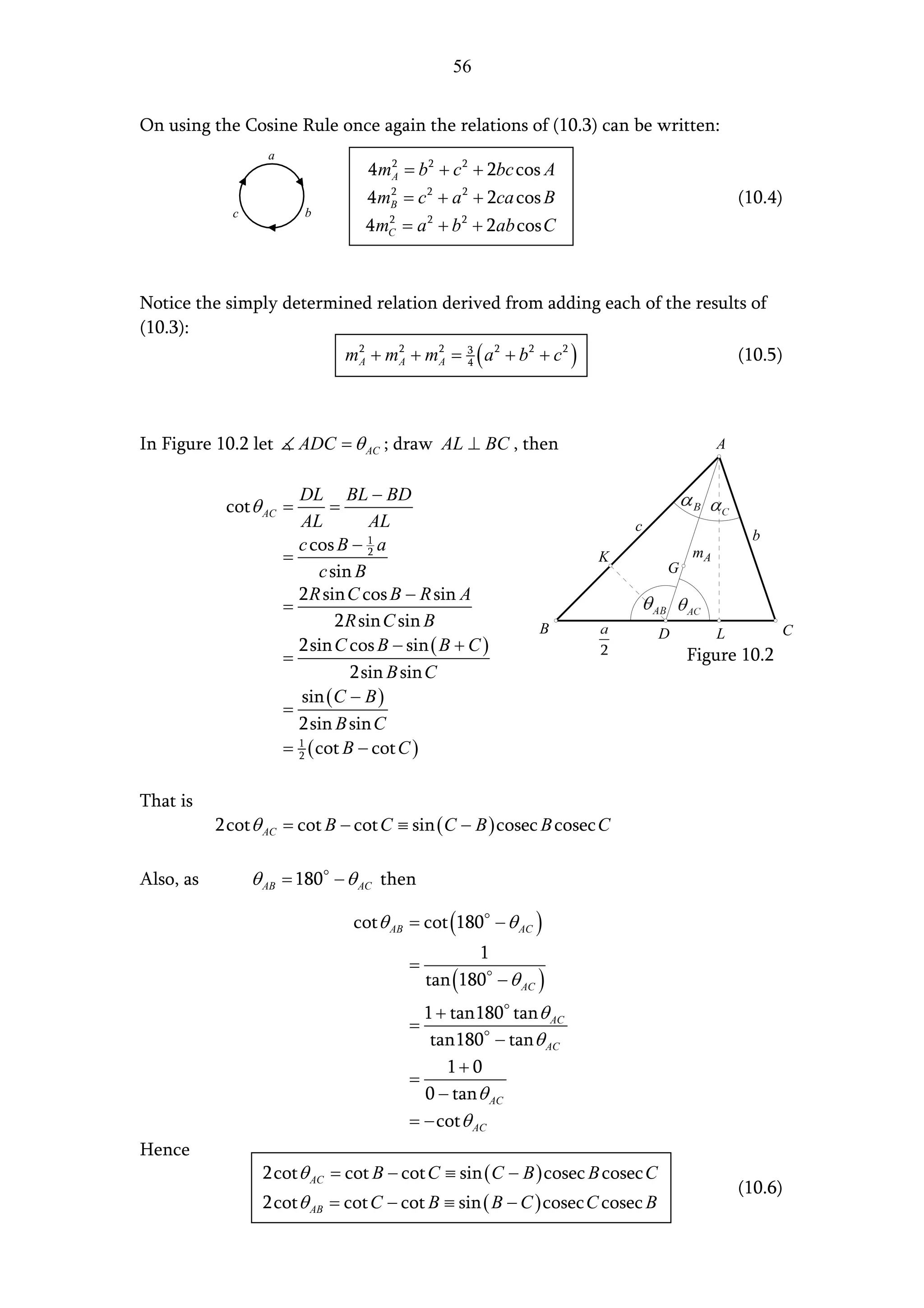 56


On using the Cosine Rule once again the relations of (10.3) can be written:
                   a
                                    4 mA = b 2 + c 2 + 2bc cos A
                                        2


                                    4 mB = c 2 + a 2 + 2ca cos B
                                       2
                                                                                           (10.4)
             c             b
                                    4 mC = a 2 + b 2 + 2ab cos C
                                       2




Notice the simply determined relation derived from adding each of the results of
(10.3):
                         mA + mA + mA = 3 ( a 2 + b 2 + c 2 )
                           2    2    2
                                         4                                  (10.5)



In Figure 10.2 let         ADC = θ AC ; draw AL ⊥ BC , then                            A


                           DL BL − BD
            cot θ AC =           =
                           AL           AL                             c
                                                                                            b
                           c cos B − 2 a
                                       1
                       =                                           K              mA
                               c sin B                                        G
                           2 R sin C cos B − R sin A
                       =
                                  2 R sin C sin B              B                                C
                                                                              D        L
                           2sin C cos B − sin ( B + C )
                       =                                                          Figure 10.2
                                    2sin B sin C
                            sin ( C − B )
                       =
                           2sin B sin C
                       =   2 ( cot B − cot C )
                           1




That is
           2cot θ AC = cot B − cot C ≡ sin ( C − B ) cosec B cosec C

Also, as         θ AB = 180 − θ AC then

                                   cot θ AB = cot (180 − θ AC )
                                                      1
                                           =
                                               tan (180 − θ AC )
                                             1 + tan180 tan θ AC
                                           =
                                              tan180 − tan θ AC
                                                1+ 0
                                           =
                                             0 − tan θ AC
                                           = − cot θ AC
Hence
                  2cot θ AC = cot B − cot C ≡ sin ( C − B ) cosec B cosec C
                                                                                           (10.6)
                  2cot θ AB = cot C − cot B ≡ sin ( B − C ) cosec C cosec B
 