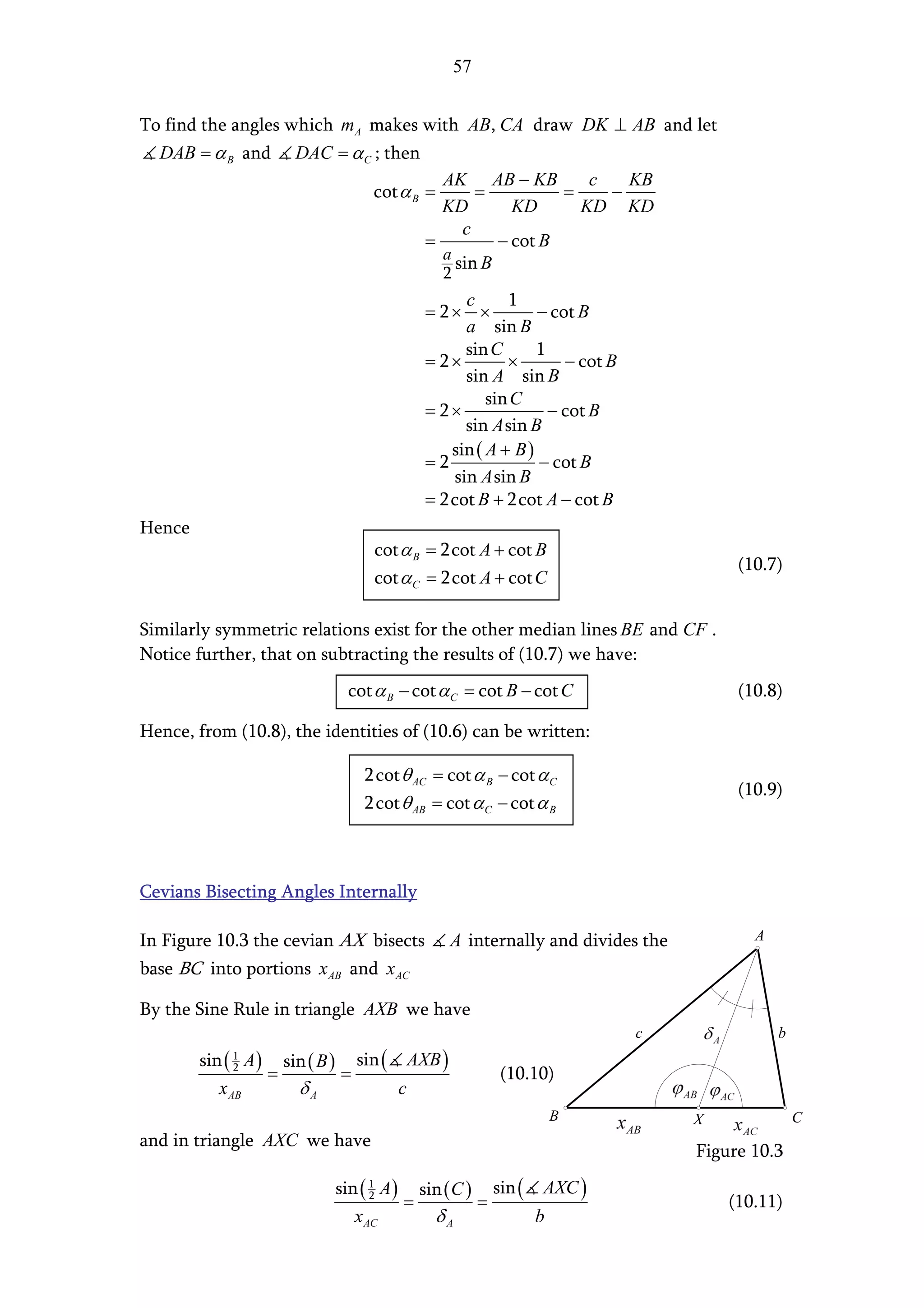 57


To find the angles which mA makes with AB, CA draw DK ⊥ AB and let
  DAB = α B and     DAC = α C ; then
                                         AK AB − KB         c   KB
                               cot α B =      =          =    −
                                         KD        KD      KD KD
                                            c
                                       =         − cot B
                                         a
                                           sin B
                                           2
                                            c      1
                                       = 2× ×           − cot B
                                            a sin B
                                            sin C       1
                                       = 2×        ×        − cot B
                                            sin A sin B
                                                sin C
                                       = 2×               − cot B
                                            sin A sin B
                                          sin ( A + B )
                                       =2               − cot B
                                          sin A sin B
                                       = 2cot B + 2cot A − cot B
Hence
                               cot α B = 2cot A + cot B
                                                                               (10.7)
                               cot α C = 2cot A + cot C

Similarly symmetric relations exist for the other median lines BE and CF .
Notice further, that on subtracting the results of (10.7) we have:
                           cot α B − cot α C = cot B − cot C                   (10.8)

Hence, from (10.8), the identities of (10.6) can be written:

                             2 cot θ AC = cot α B − cot α C
                                                                               (10.9)
                             2 cot θ AB = cot α C − cot α B



Cevians Bisecting Angles Internally

In Figure 10.3 the cevian AX bisects       A internally and divides the          A

base BC into portions x AB and x AC

By the Sine Rule in triangle AXB we have
                                                                      c              b
        sin ( A ) sin ( B ) sin ( AXB )
            1
            2
                 =         =                        (10.10)
           x AB     δA            c
                                                          B               X              C
and in triangle AXC we have
                                                                          Figure 10.3

                          sin ( 1 A ) sin ( C ) sin ( AXC )
                                2
                                     =         =                              (10.11)
                             x AC       δA            b
 