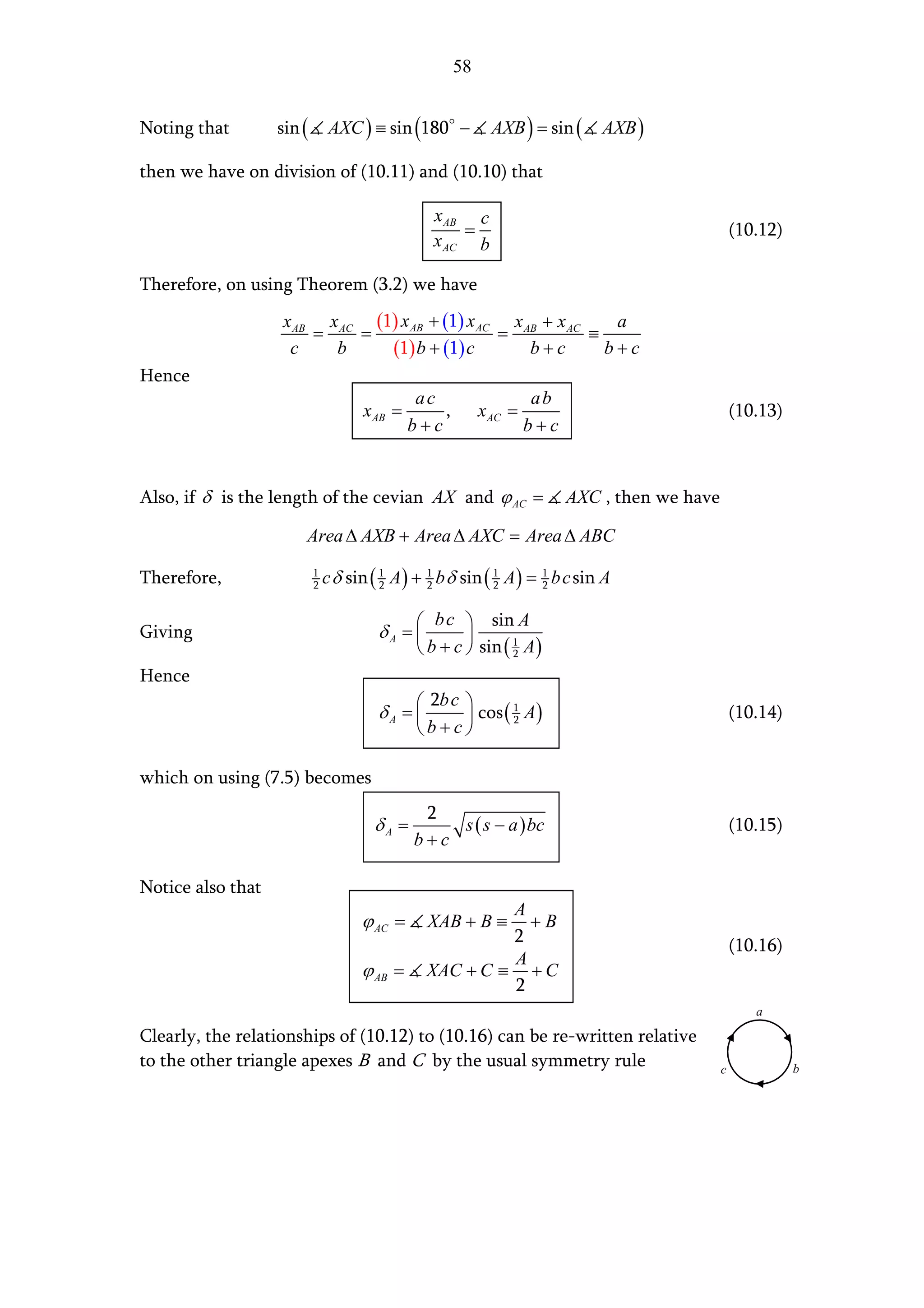 58


Noting that        sin (        AXC ) ≡ sin (180 −           AXB ) = sin (    AXB )

then we have on division of (10.11) and (10.10) that

                                                 x AB c
                                                     =                                             (10.12)
                                                 x AC b

Therefore, on using Theorem (3.2) we have
                   x AB x AC (1) x AB + (1) x AC x AB + x AC    a
                       =    =                   =            ≡
                    c    b     (1) b + (1) c        b+c        b+c
Hence
                                               ac                    ab
                                     x AB =       ,        x AC =                                  (10.13)
                                              b+c                   b+c


Also, if δ is the length of the cevian AX and ϕ AC =                      AXC , then we have

                       Area ∆ AXB + Area ∆ AXC = Area ∆ ABC

Therefore,                 1
                           2   c δ sin ( 1 A ) + 1 b δ sin ( 1 A ) = 1 b c sin A
                                         2       2           2       2


                                                b c  sin A
Giving                                  δA =          
                                                b + c  sin ( 1 A )
                                                               2

Hence
                                                2b c 
                                        δA =          cos ( 2 A )
                                                              1
                                                                                                   (10.14)
                                                b+c

which on using (7.5) becomes
                                               2
                                       δA =       s ( s − a ) bc                                   (10.15)
                                              b+c

Notice also that
                                                          A
                                     ϕ AC =      XAB + B ≡  +B
                                                          2                                        (10.16)
                                                          A
                                     ϕ AB =      XAC + C ≡ + C
                                                          2
                                                                                                      a

Clearly, the relationships of (10.12) to (10.16) can be re-written relative
to the other triangle apexes B and C by the usual symmetry rule                                c             b
 