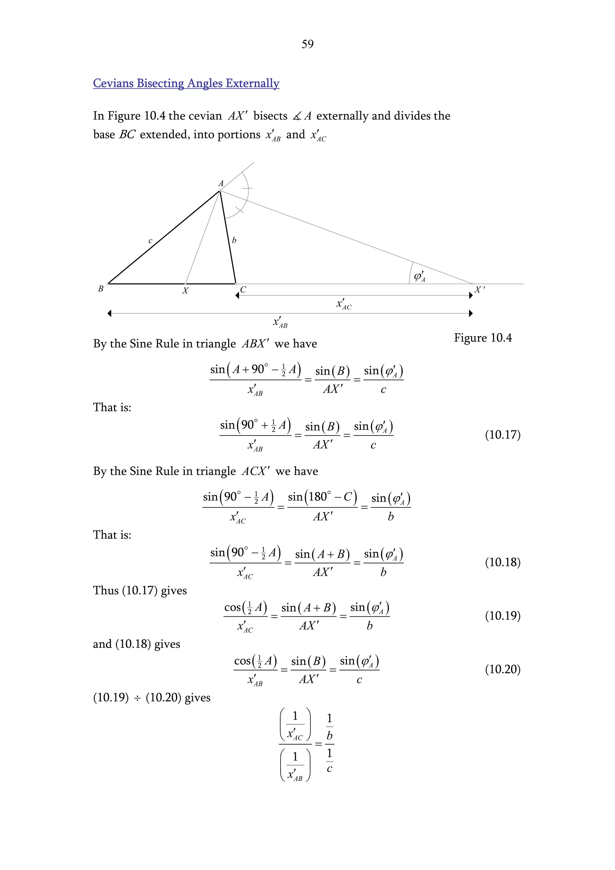 59


Cevians Bisecting Angles Externally

In Figure 10.4 the cevian AX ′ bisects A externally and divides the
base BC extended, into portions x′ and x′
                                   AB    AC




                           A




           c                    b




 B                  X               C                                                       X'




By the Sine Rule in triangle ABX ′ we have                                               Figure 10.4

                         sin ( A + 90 − 1 A )                 sin ( B ) sin (ϕ ′ )
                                                          =            =
                                        2                                      A

                                        x′
                                         AB                     AX  ′       c
That is:
                           sin ( 90 + 1 A )               sin ( B ) sin (ϕ ′ )
                                                      =            =
                                      2                                    A
                                                                                                 (10.17)
                                        x′
                                         AB                 AX ′        c

By the Sine Rule in triangle ACX ′ we have

                        sin ( 90 − 1 A )          sin (180 − C )            sin (ϕ ′ )
                                              =                         =
                                   2                                               A

                                x′
                                 AC                           AX ′              b
That is:
                         sin ( 90 − 1 A )             sin ( A + B ) sin (ϕ ′ )
                                                  =                =
                                    2                                      A
                                                                                                 (10.18)
                                    x′
                                     AC                   AX ′          b
Thus (10.17) gives
                               cos ( 1 A ) sin ( A + B ) sin (ϕ ′ )
                                     2
                                          =             =       A
                                                                                                 (10.19)
                                 x′AC          AX ′          b
and (10.18) gives
                                 cos ( 1 A ) sin ( B ) sin (ϕ ′ )
                                       2
                                            =         =       A
                                                                                                 (10.20)
                                   x′ AB       AX ′        c
(10.19) ÷ (10.20) gives
                                               1       1
                                               ′ 
                                               x AC    b
                                                       =
                                               1  1
                                               ′  c
                                               x AB 
 