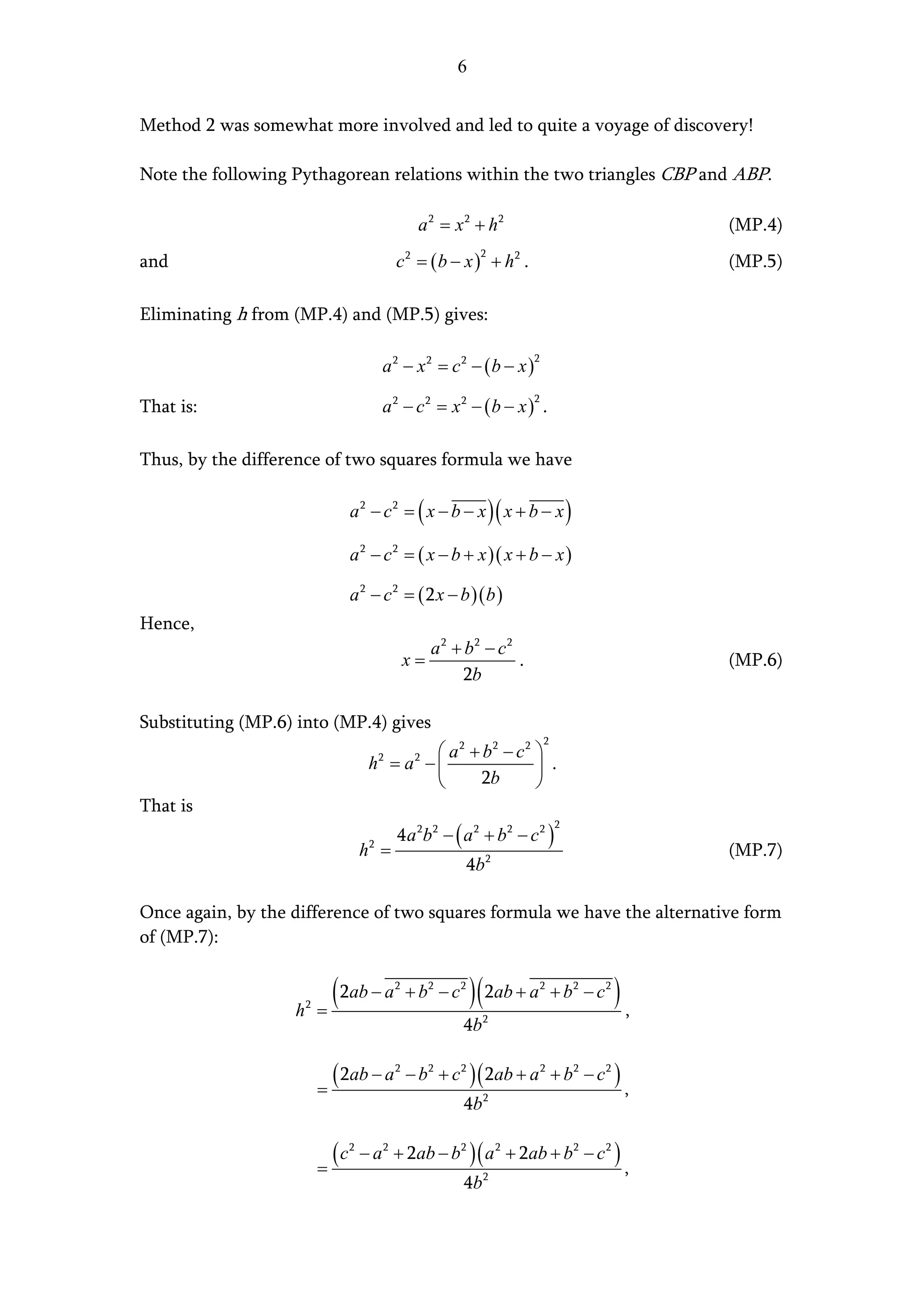 6


Method 2 was somewhat more involved and led to quite a voyage of discovery!

Note the following Pythagorean relations within the two triangles CBP and ABP.

                                                       a 2 = x 2 + h2                            (MP.4)
                                                 c 2 = ( b − x ) + h2 .
                                                                  2
and                                                                                              (MP.5)

Eliminating h from (MP.4) and (MP.5) gives:

                                             a2 − x2 = c2 − (b − x )
                                                                           2



                                             a2 − c2 = x2 − (b − x ) .
                                                                           2
That is:

Thus, by the difference of two squares formula we have

                                    a 2 − c 2 = ( x − b − x )( x + b − x )

                                    a 2 − c 2 = ( x − b + x )( x + b − x )

                                    a 2 − c 2 = ( 2 x − b )( b )
Hence,
                                                        a2 + b2 − c2
                                                     x=              .                           (MP.6)
                                                             2b

Substituting (MP.6) into (MP.4) gives
                                                                               2
                                                 a2 + b2 − c2 
                                         h = a −
                                             2        2
                                                                .
                                                      2b      
That is
                                                 4 a 2b 2 − ( a 2 + b 2 − c 2 )
                                                                                   2

                                        h =
                                         2
                                                                                                 (MP.7)
                                                               4b 2

Once again, by the difference of two squares formula we have the alternative form
of (MP.7):


                   h   2
                           =
                             ( 2ab − a           2
                                                                 )(
                                                     + b2 − c 2 2ab + a 2 + b 2 − c 2   ),
                                                              4b   2




                           =
                             ( 2ab − a           2
                                                     − b 2 + c 2 )( 2ab + a 2 + b2 − c 2 )
                                                                                             ,
                                                              4b 2


                           =
                               (c   2
                                        − a 2 + 2ab − b 2 )( a 2 + 2ab + b2 − c 2 )
                                                                                             ,
                                                              4b 2
 