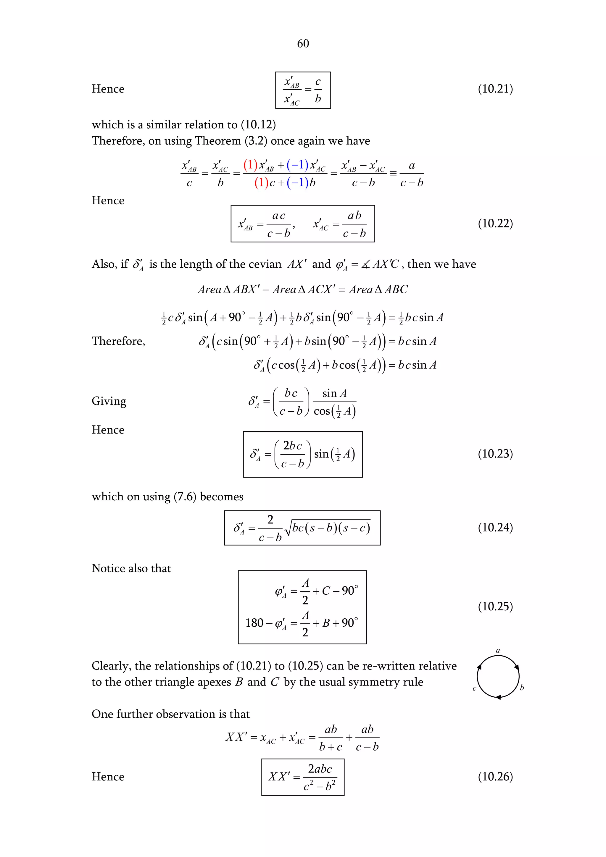 60


                                              x′    c
Hence                                          AB
                                                  =                                           (10.21)
                                              x′
                                               AC   b

which is a similar relation to (10.12)
Therefore, on using Theorem (3.2) once again we have
                     x′   x′    (1) x′AB + ( −1) x′AC x′AB − x′AC    a
                      AB
                         = AC =                      =            ≡
                      c    b      (1) c + ( −1) b        c−b        c−b
Hence
                                           ac                  ab
                                   x′ =
                                    AB        ,        x′ =
                                                        AC                                    (10.22)
                                          c−b                 c−b

Also, if δ A is the length of the cevian AX ′ and ϕ ′ =
           ′                                        A                AX ′C , then we have

                         Area ∆ ABX ′ − Area ∆ ACX ′ = Area ∆ ABC
              1
              2   c δ A sin ( A + 90 − 1 A ) + 1 b δ A sin ( 90 − 1 A ) = 1 b c sin A
                      ′                2       2
                                                     ′            2       2

Therefore,               δ A ( c sin ( 90 + 1 A ) + b sin ( 90 − 1 A ) ) = b c sin A
                           ′                2                    2

                                      δ A ( c cos ( 1 A ) + b cos ( 1 A ) ) = b c sin A
                                        ′           2               2


                                            b c  sin A
Giving                               δA = 
                                      ′            
                                            c − b  cos ( 1 A )
                                                           2

Hence
                                            2b c 
                                      ′
                                     δA =         sin ( 2 A )
                                                          1
                                                                                              (10.23)
                                            c−b

which on using (7.6) becomes
                                         2
                                  ′
                                 δA =       bc ( s − b )( s − c )                             (10.24)
                                        c−b

Notice also that
                                               A
                                           ϕ′ =
                                            A    + C − 90
                                               2                                              (10.25)
                                               A
                                    180 − ϕ ′ = + B + 90
                                            A
                                               2
                                                                                                 a

Clearly, the relationships of (10.21) to (10.25) can be re-written relative
to the other triangle apexes B and C by the usual symmetry rule                           c             b


One further observation is that
                                                        ab   ab
                                X X ′ = x AC + x′ =
                                                AC         +
                                                       b+c c−b
                                                    2abc
Hence                                     XX′ =                                               (10.26)
                                                   c 2 − b2
 