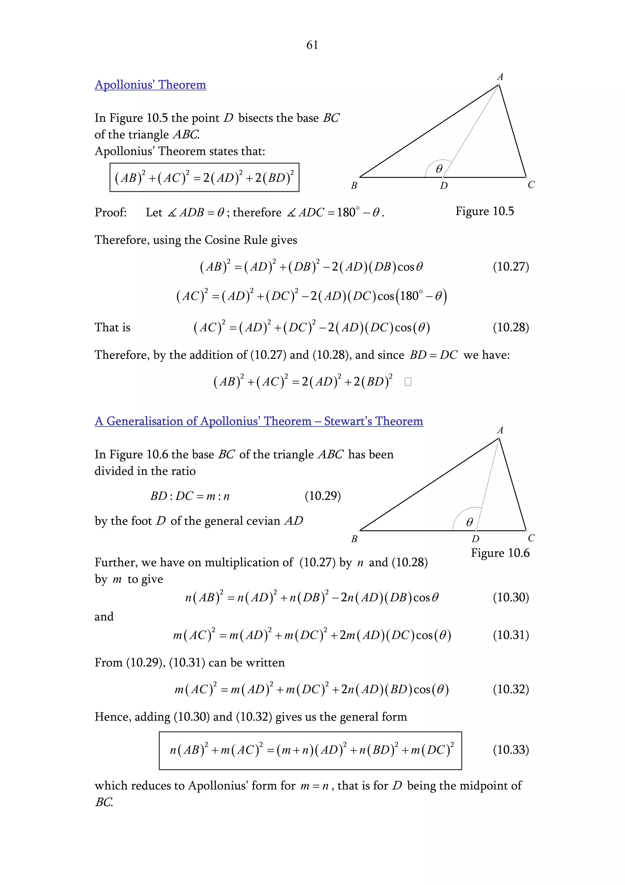 61

                                                                                               A
Apollonius’ Theorem

In Figure 10.5 the point D bisects the base BC
of the triangle ABC.
Apollonius’ Theorem states that:

      ( AB )2 + ( AC )2 = 2 ( AD )2 + 2 ( BD )2                 B               D                     C

Proof:       Let     ADB = θ ; therefore          ADC = 180 − θ .                       Figure 10.5

Therefore, using the Cosine Rule gives

                         ( AB )2 = ( AD )2 + ( DB )2 − 2 ( AD )( DB ) cos θ                    (10.27)

                    ( AC )2 = ( AD )2 + ( DC )2 − 2 ( AD )( DC ) cos (180 − θ )

That is                 ( AC )2 = ( AD )2 + ( DC )2 − 2 ( AD )( DC ) cos (θ )                  (10.28)

Therefore, by the addition of (10.27) and (10.28), and since BD = DC we have:

                              ( AB )2 + ( AC )2 = 2 ( AD )2 + 2 ( BD )2

A Generalisation of Apollonius’ Theorem – Stewart’s Theorem
                                                                                               A

In Figure 10.6 the base BC of the triangle ABC has been
divided in the ratio
              BD : DC = m : n                     (10.29)
by the foot D of the general cevian AD
                                                                B                          D          C
                                                                                          Figure 10.6
Further, we have on multiplication of (10.27) by n and (10.28)
by m to give
                n ( AB ) = n ( AD ) + n ( DB ) − 2n ( AD )( DB ) cos θ
                        2          2          2
                                                                                               (10.30)
and
                   m ( AC ) = m ( AD ) + m ( DC ) + 2m ( AD )( DC ) cos (θ )
                              2             2           2
                                                                                               (10.31)

From (10.29), (10.31) can be written

                   m ( AC ) = m ( AD ) + m ( DC ) + 2n ( AD )( BD ) cos (θ )
                              2             2           2
                                                                                               (10.32)

Hence, adding (10.30) and (10.32) gives us the general form

                   n ( AB ) + m ( AC ) = ( m + n )( AD ) + n ( BD ) + m ( DC )
                          2             2                   2             2         2
                                                                                               (10.33)

which reduces to Apollonius’ form for m = n , that is for D being the midpoint of
BC.
 