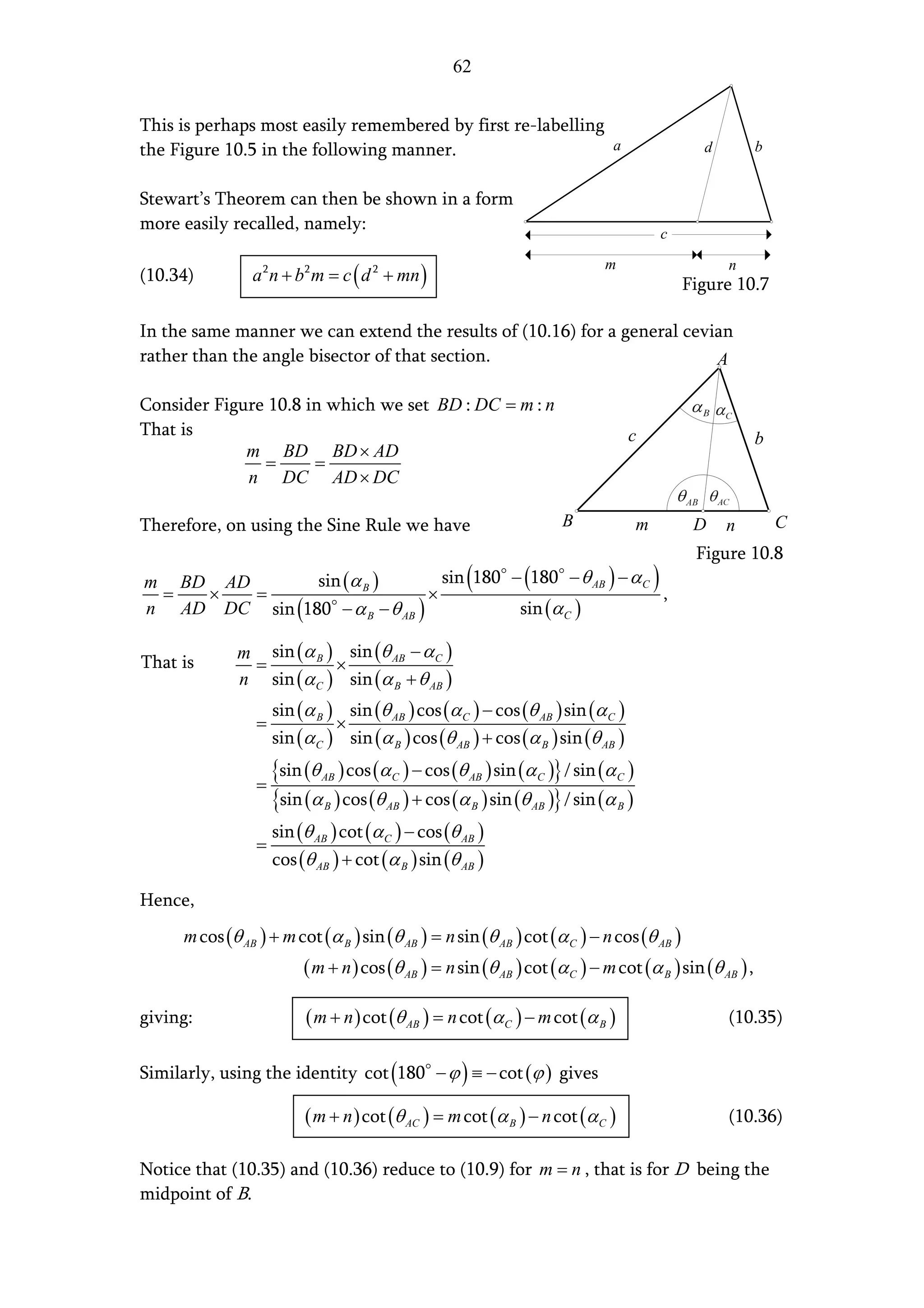 62


This is perhaps most easily remembered by first re-labelling
the Figure 10.5 in the following manner.                     a                                      d       b


Stewart’s Theorem can then be shown in a form
more easily recalled, namely:
                                                                                              c

                 a 2 n + b2 m = c ( d 2 + mn )
                                                                              m                         n
(10.34)                                                                                           Figure 10.7

In the same manner we can extend the results of (10.16) for a general cevian
rather than the angle bisector of that section.                           A

Consider Figure 10.8 in which we set BD : DC = m : n
That is                                                                               c                     b
             m BD BD × AD
               =      =
             n DC AD × DC

Therefore, on using the Sine Rule we have                              B              m            D    n       C
                                                                                                   Figure 10.8
m BD AD
 =  ×   =
               sin (α B )
                                ×
                                                       (
                                  sin 180 − (180 − θ AB ) − α C
                                                                ,
                                                                                          )
n AD DC sin (180 − α B − θ AB )            sin (α C )

              m sin (α B ) sin (θ AB − α C )
That is        =          ×
              n sin (α C ) sin (α B + θ AB )
                      sin (α B ) sin (θ AB ) cos (α C ) − cos (θ AB ) sin (α C )
                  =             ×
                      sin (α C ) sin (α B ) cos (θ AB ) + cos (α B ) sin (θ AB )

                  =
                      {sin (θ ) cos (α ) − cos (θ ) sin (α )} / sin (α )
                              AB          C            AB         C               C

                      {sin (α ) cos (θ ) + cos (α ) sin (θ )} / sin (α )
                              B          AB            B         AB               B

                      sin (θ AB ) cot (α C ) − cos (θ AB )
                  =
                      cos (θ AB ) + cot (α B ) sin (θ AB )

Hence,
      m cos (θ AB ) + m cot (α B ) sin (θ AB ) = n sin (θ AB ) cot (α C ) − n cos (θ AB )
                           ( m + n ) cos (θ AB ) = n sin (θ AB ) cot (α C ) − m cot (α B ) sin (θ AB ) ,

giving:                    ( m + n ) cot (θ AB ) = n cot (α C ) − m cot (α B )                          (10.35)

Similarly, using the identity cot (180 − ϕ ) ≡ − cot (ϕ ) gives

                           ( m + n ) cot (θ AC ) = m cot (α B ) − n cot (α C )                          (10.36)

Notice that (10.35) and (10.36) reduce to (10.9) for m = n , that is for D being the
midpoint of B.
 