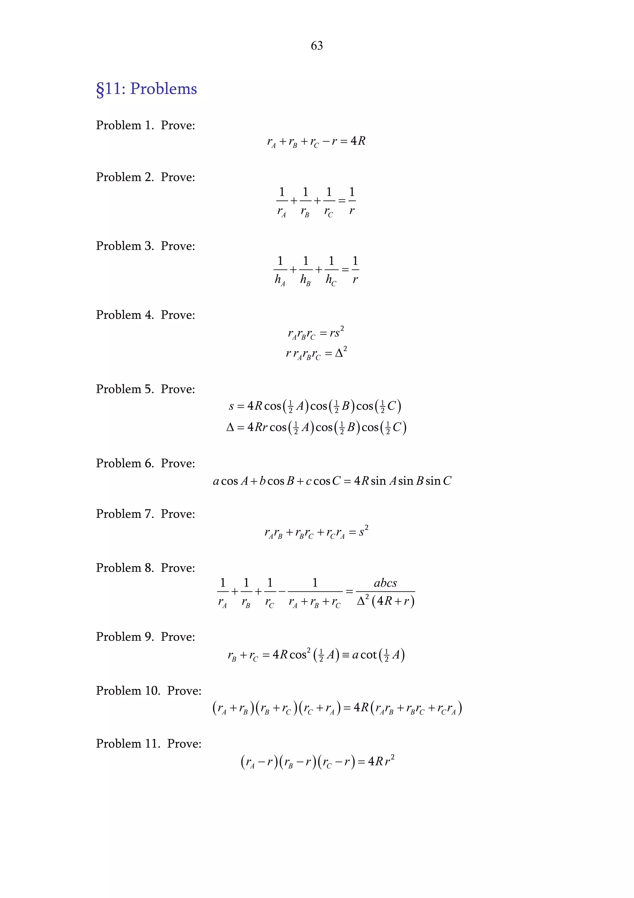 63


§11: Problems

Problem 1. Prove:
                                   rA + rB + rC − r = 4 R

Problem 2. Prove:
                                     1 1 1 1
                                       + + =
                                     rA rB rC r

Problem 3. Prove:
                                     1 1   1 1
                                       + +   =
                                     hA hB hC r

Problem 4. Prove:
                                        rA rB rC = rs 2
                                        r rA rB rC = ∆ 2

Problem 5. Prove:
                         s = 4 R cos ( 1 A ) cos ( 1 B ) cos ( 1 C )
                                       2           2           2

                        ∆ = 4 Rr cos ( 1 A ) cos ( 1 B ) cos ( 1 C )
                                       2           2           2



Problem 6. Prove:
                     a cos A + b cos B + c cos C = 4 R sin A sin B sin C

Problem 7. Prove:
                                  rA rB + rB rC + rC rA = s 2

Problem 8. Prove:
                      1 1 1         1          abcs
                        + + −              = 2
                      rA rB rC rA + rB + rC ∆ ( 4 R + r )

Problem 9. Prove:
                        rB + rC = 4 R cos 2 ( 1 A ) ≡ a cot ( 1 A )
                                              2               2



Problem 10. Prove:
                     ( rA + rB ) ( rB + rC )( rC + rA ) = 4 R ( rArB + rB rC + rC rA )

Problem 11. Prove:
                            ( rA − r )( rB − r ) ( rC − r ) = 4 R r 2
 