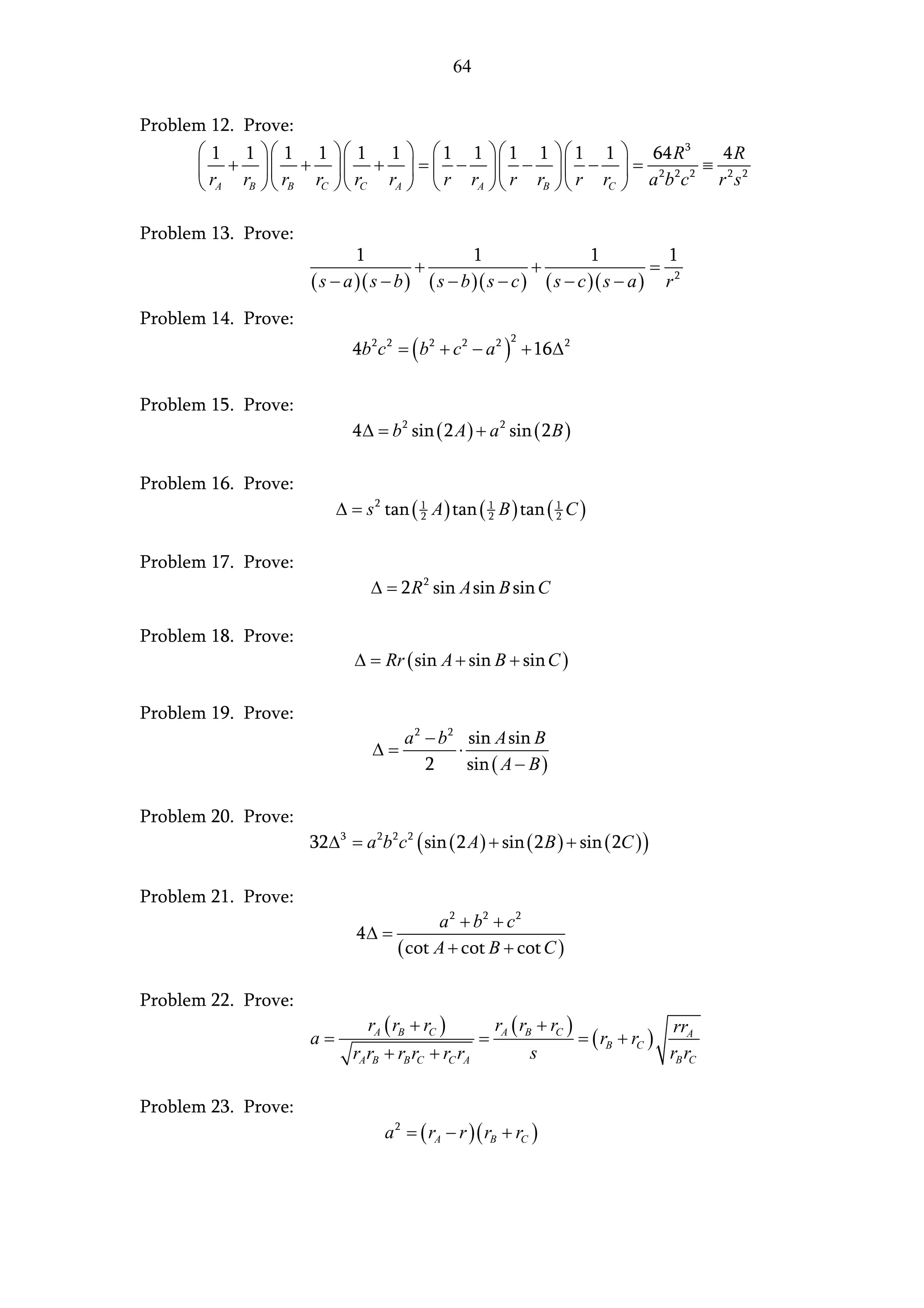 64


Problem 12. Prove:
       1 1   1 1  1 1   1 1   1 1   1 1                               64 R 3   4R
       +   +  +  =  −   −   −                                        = 2 2 2 ≡ 2 2
       rA rB   rB rC  rC rA   r rA   r rB   r rC                      abc     r s

Problem 13. Prove:
                             1                         1                   1             1
                                         +                       +                   =
                     ( s − a ) ( s − b ) ( s − b )( s − c ) ( s − c )( s − a )           r2
Problem 14. Prove:
                            4b 2 c 2 = ( b2 + c 2 − a 2 ) + 16∆ 2
                                                             2




Problem 15. Prove:
                            4 ∆ = b 2 sin ( 2 A ) + a 2 sin ( 2 B )

Problem 16. Prove:
                          ∆ = s 2 tan ( 1 A ) tan ( 1 B ) tan ( 1 C )
                                        2           2           2



Problem 17. Prove:
                                 ∆ = 2 R 2 sin A sin B sin C

Problem 18. Prove:
                             ∆ = Rr ( sin A + sin B + sin C )

Problem 19. Prove:
                                       a 2 − b 2 sin A sin B
                                 ∆=             ⋅
                                           2      sin ( A − B )

Problem 20. Prove:
                     32∆ 3 = a 2b 2 c 2 ( sin ( 2 A ) + sin ( 2 B ) + sin ( 2C ) )

Problem 21. Prove:
                                        a 2 + b2 + c 2
                             4∆ =
                                  ( cot A + cot B + cot C )

Problem 22. Prove:
                                 rA ( rB + rC )            rA ( rB + rC )                rrA
                     a=                                =                  = ( rB + rC )
                            rA rB + rB rC + rC rA                 s                     rB rC

Problem 23. Prove:
                                    a 2 = ( rA − r ) ( rB + rC )
 