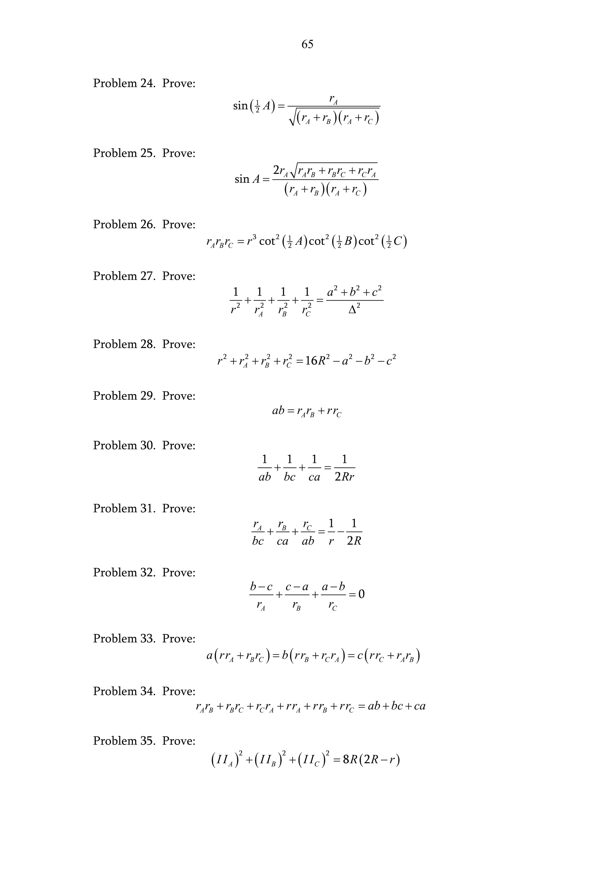 65


Problem 24. Prove:
                                                           rA
                              sin ( 1 A ) =
                                                ( rA + rB ) ( rA + rC )
                                    2




Problem 25. Prove:
                                         2rA rA rB + rB rC + rC rA
                              sin A =
                                           ( rA + rB ) ( rA + rC )

Problem 26. Prove:
                       rA rB rC = r 3 cot 2 ( 1 A ) cot 2 ( 1 B ) cot 2 ( 1 C )
                                              2             2             2



Problem 27. Prove:
                             1 1 1 1 a 2 + b2 + c2
                                + 2+ + =
                             r 2 rA rB2 rC2 ∆2

Problem 28. Prove:
                          r 2 + rA + rB2 + rC2 = 16 R 2 − a 2 − b 2 − c 2
                                 2




Problem 29. Prove:
                                         ab = rA rB + rrC

Problem 30. Prove:
                                     1  1 1     1
                                       + +   =
                                     ab bc ca 2 Rr

Problem 31. Prove:
                                    rA rB rC 1 1
                                      + +   = −
                                    bc ca ab r 2 R

Problem 32. Prove:
                                    b−c c −a a −b
                                        +    +    =0
                                     rA   rB   rC

Problem 33. Prove:
                       a ( rrA + rB rC ) = b ( rrB + rC rA ) = c ( rrC + rA rB )

Problem 34. Prove:
                     rA rB + rB rC + rC rA + rrA + rrB + rrC = ab + bc + ca

Problem 35. Prove:
                        ( I I A ) + ( I I B ) + ( I IC )       = 8 R ( 2R − r )
                                2           2              2
 