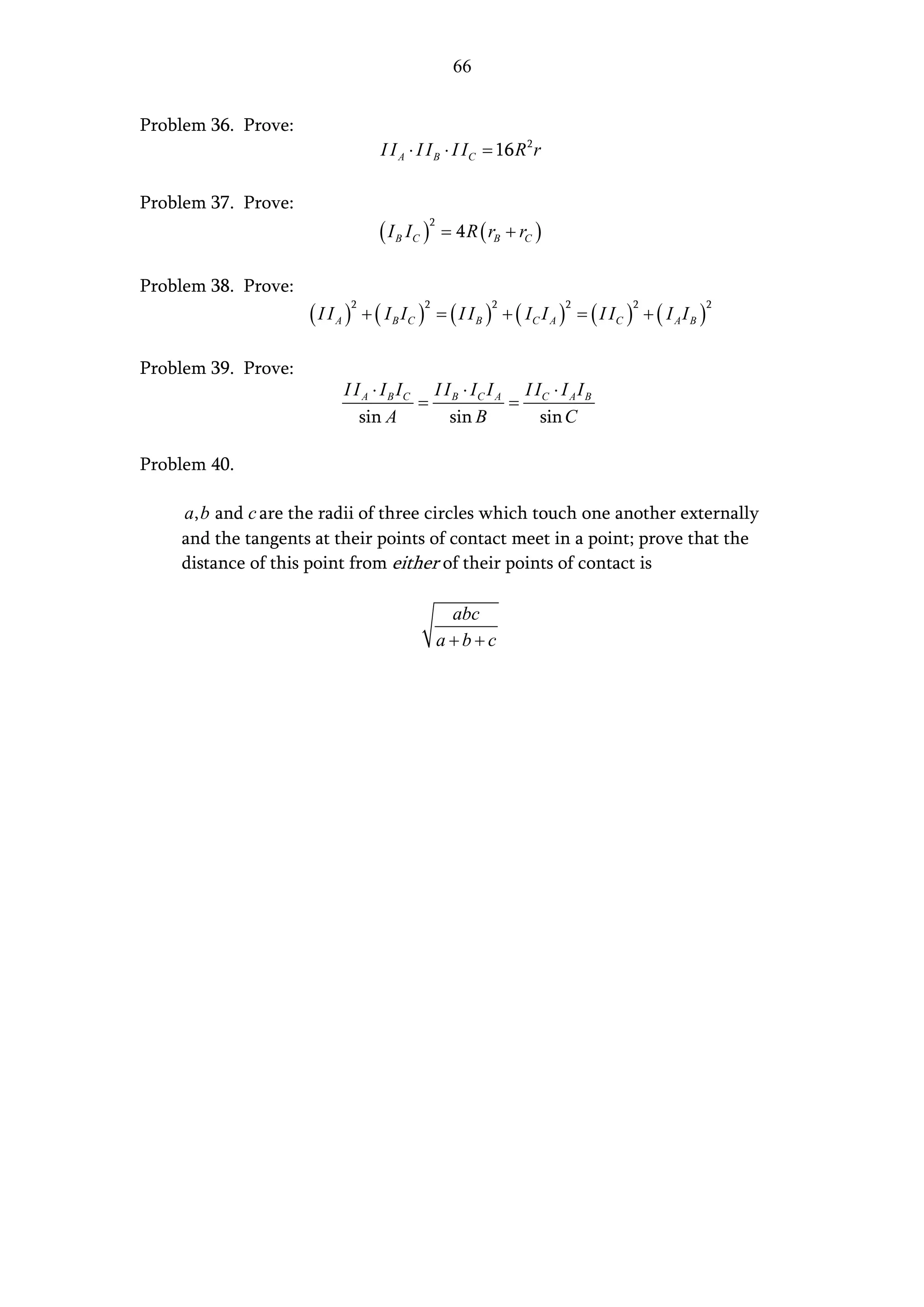 66


Problem 36. Prove:
                                  I I A ⋅ I I B ⋅ I I C = 16 R 2 r

Problem 37. Prove:
                                  ( I B IC )       = 4 R ( rB + rC )
                                               2




Problem 38. Prove:
                     ( I I A ) + ( I B IC )        = ( I I B ) + ( IC I A ) = ( I IC ) + ( I A I B )
                            2                 2              2            2           2                2




Problem 39. Prove:
                           I I A ⋅ I B IC I I B ⋅ IC I A I IC ⋅ I A I B
                                         =              =
                              sin A          sin B          sin C

Problem 40.

    a, b and c are the radii of three circles which touch one another externally
    and the tangents at their points of contact meet in a point; prove that the
    distance of this point from either of their points of contact is

                                                    abc
                                                   a+b+c
 