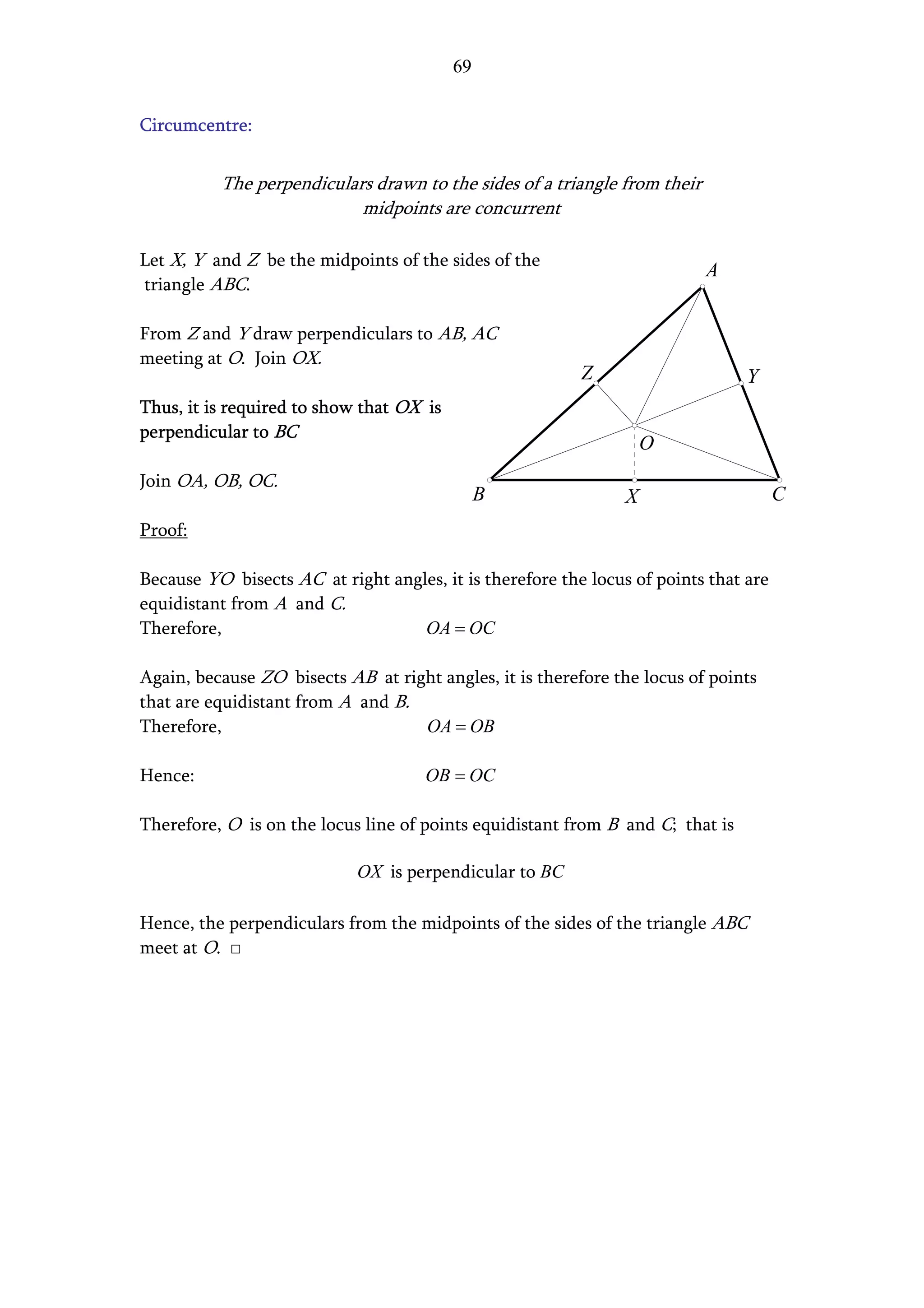 69


Circumcentre:


          The perpendiculars drawn to the sides of a triangle from their
                           midpoints are concurrent

Let X, Y and Z be the midpoints of the sides of the
                                                                           A
triangle ABC.

From Z and Y draw perpendiculars to AB, AC
meeting at O. Join OX.
                                                          Z                     Y
Thus, it is required to show that OX is
perpendicular to BC
                                                                    O
Join OA, OB, OC.
                                               B                X                     C
Proof:

Because YO bisects AC at right angles, it is therefore the locus of points that are
equidistant from A and C.
Therefore,                         OA = OC

Again, because ZO bisects AB at right angles, it is therefore the locus of points
that are equidistant from A and B.
Therefore,                         OA = OB

Hence:                               OB = OC

Therefore, O is on the locus line of points equidistant from B and C; that is

                            OX is perpendicular to BC

Hence, the perpendiculars from the midpoints of the sides of the triangle ABC
meet at O. □
 