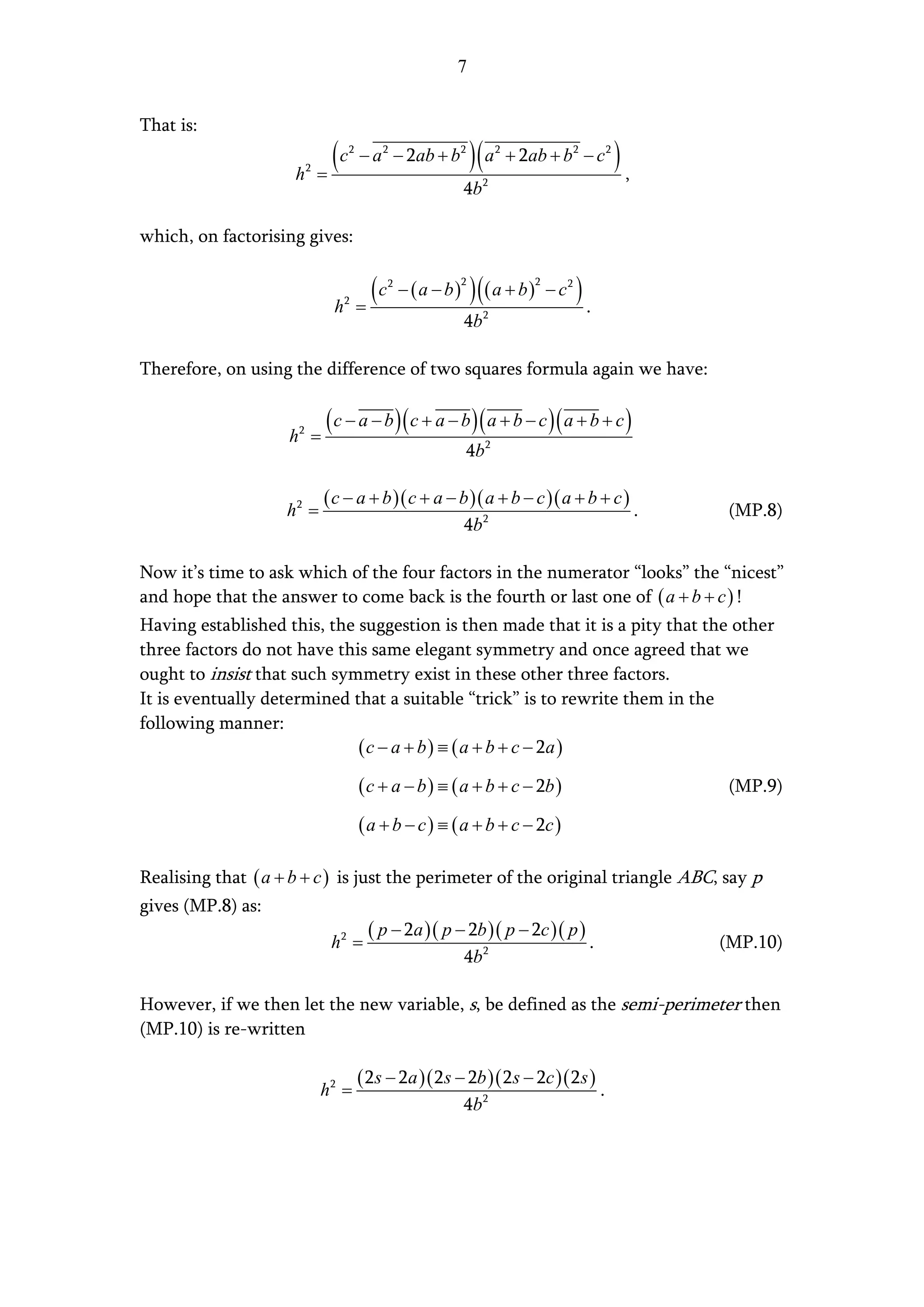 7


That is:

                     h   2
                             =
                               (c   2
                                        − a 2 − 2ab + b2           )( a   2
                                                                              + 2ab + b 2 − c 2       ),
                                                               4b    2




which, on factorising gives:


                               h   2
                                        =
                                          (c   2
                                                   − (a − b)
                                                               2
                                                                   ) (( a + b)    2
                                                                                      − c2   ).
                                                               4b    2




Therefore, on using the difference of two squares formula again we have:


                    h2 =
                              ( c − a − b )( c + a − b )( a + b − c )( a + b + c )
                                                               4b 2

                             ( c − a + b )( c + a − b )( a + b − c )( a + b + c )
                   h2 =                                                                                    .   (MP.8)
                                                               4b 2

Now it’s time to ask which of the four factors in the numerator “looks” the “nicest”
and hope that the answer to come back is the fourth or last one of ( a + b + c ) !
Having established this, the suggestion is then made that it is a pity that the other
three factors do not have this same elegant symmetry and once agreed that we
ought to insist that such symmetry exist in these other three factors.
It is eventually determined that a suitable “trick” is to rewrite them in the
following manner:
                             ( c − a + b ) ≡ ( a + b + c − 2a )
                                        ( c + a − b ) ≡ ( a + b + c − 2b )                                     (MP.9)

                                        ( a + b − c ) ≡ ( a + b + c − 2c )

Realising that ( a + b + c ) is just the perimeter of the original triangle ABC, say p
gives (MP.8) as:
                                  ( p − 2a )( p − 2b )( p − 2c )( p )
                            h2 =                                      .         (MP.10)
                                                 4b 2

However, if we then let the new variable, s, be defined as the semi-perimeter then
(MP.10) is re-written

                                        ( 2s − 2a )( 2s − 2b )( 2s − 2c )( 2s )
                             h2 =                                                                 .
                                                               4b 2
 