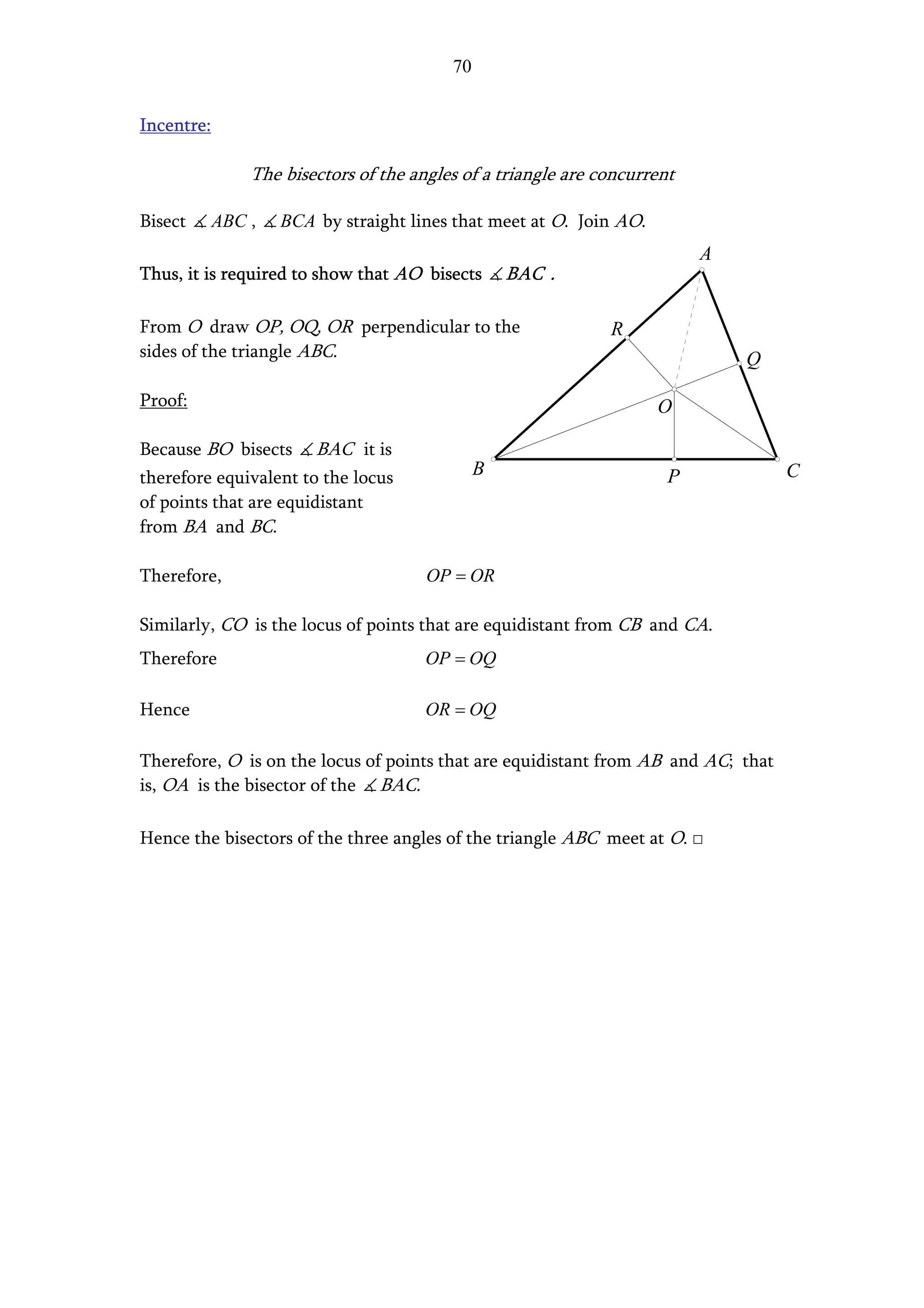 70


Incentre:

                The bisectors of the angles of a triangle are concurrent

Bisect      ABC ,   BCA by straight lines that meet at O. Join AO.
                                                                           A
Thus, it is required to show that AO bisects       BAC .

From O draw OP, OQ, OR perpendicular to the                    R
sides of the triangle ABC.                                                     Q

Proof:                                                               O

Because BO bisects      BAC it is
therefore equivalent to the locus              B                       P           C
of points that are equidistant
from BA and BC.

Therefore,                             OP = OR

Similarly, CO is the locus of points that are equidistant from CB and CA.
Therefore                              OP = OQ

Hence                                  OR = OQ

Therefore, O is on the locus of points that are equidistant from AB and AC; that
is, OA is the bisector of the BAC.

Hence the bisectors of the three angles of the triangle ABC meet at O. □
 