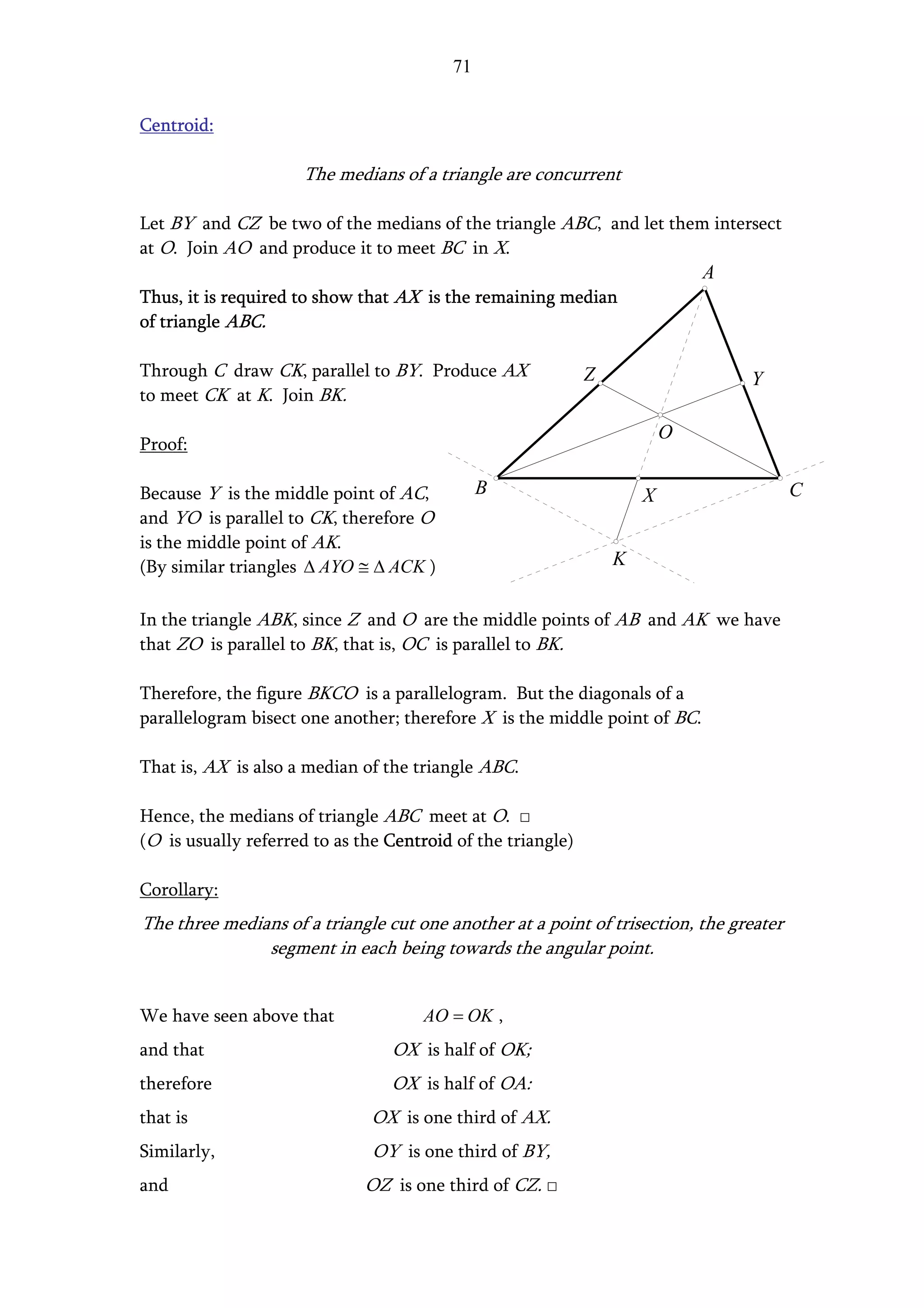 71


Centroid:

                     The medians of a triangle are concurrent

Let BY and CZ be two of the medians of the triangle ABC, and let them intersect
at O. Join AO and produce it to meet BC in X.
                                                                             A
Thus, it is required to show that AX is the remaining median
of triangle ABC.

Through C draw CK, parallel to BY. Produce AX                Z                   Y
to meet CK at K. Join BK.

                                                                         O
Proof:

Because Y is the middle point of AC,          B                      X                  C
and YO is parallel to CK, therefore O
is the middle point of AK.
(By similar triangles ∆ AYO ≅ ∆ ACK )                            K


In the triangle ABK, since Z and O are the middle points of AB and AK we have
that ZO is parallel to BK, that is, OC is parallel to BK.

Therefore, the figure BKCO is a parallelogram. But the diagonals of a
parallelogram bisect one another; therefore X is the middle point of BC.

That is, AX is also a median of the triangle ABC.

Hence, the medians of triangle ABC meet at O. □
(O is usually referred to as the Centroid of the triangle)

Corollary:
The three medians of a triangle cut one another at a point of trisection, the greater
               segment in each being towards the angular point.


We have seen above that              AO = OK ,
and that                         OX is half of OK;
therefore                        OX is half of OA:
that is                       OX is one third of AX.
Similarly,                     OY is one third of BY,
and                           OZ is one third of CZ. □
 