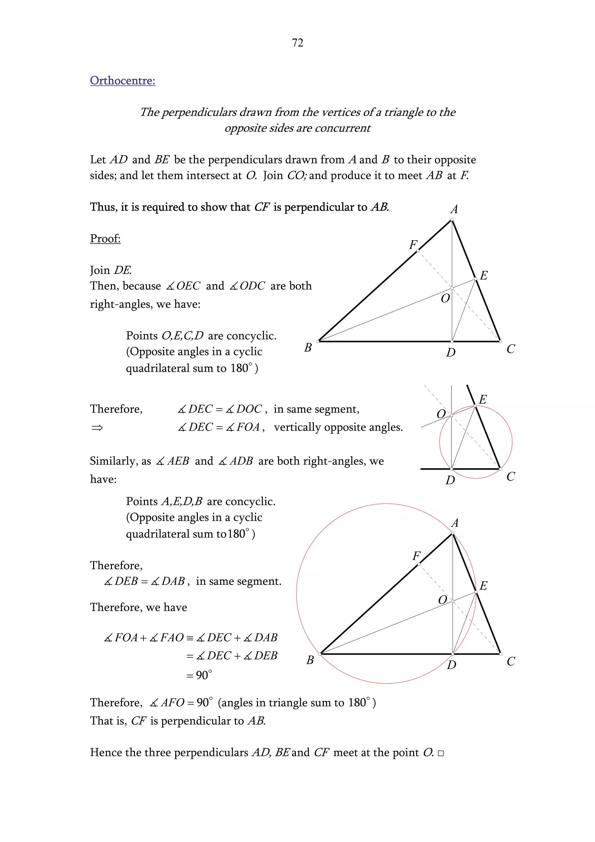 72


Orthocentre:

           The perpendiculars drawn from the vertices of a triangle to the
                          opposite sides are concurrent

Let AD and BE be the perpendiculars drawn from A and B to their opposite
sides; and let them intersect at O. Join CO; and produce it to meet AB at F.

Thus, it is required to show that CF is perpendicular to AB.               A

Proof:
                                                                  F
Join DE.                                                                       E
Then, because     OEC and      ODC are both
right-angles, we have:                                                 O

         Points O,E,C,D are concyclic.
         (Opposite angles in a cyclic         B                           D        C
         quadrilateral sum to 180 )

                                                                               E
Therefore,           DEC =    DOC , in same segment,                  O
⇒                    DEC =    FOA , vertically opposite angles.

Similarly, as    AEB and     ADB are both right-angles, we
have:                                                                     D        C
         Points A,E,D,B are concyclic.
         (Opposite angles in a cyclic                                      A
         quadrilateral sum to180 )
                                                                  F
Therefore,
    DEB =       DAB , in same segment.                                         E
                                                                      O
Therefore, we have

     FOA +      FAO ≡    DEC +    DAB
                    =    DEC +    DEB         B                           D        C
                    = 90

Therefore,      AFO = 90 (angles in triangle sum to 180 )
That is, CF is perpendicular to AB.

Hence the three perpendiculars AD, BE and CF meet at the point O. □
 