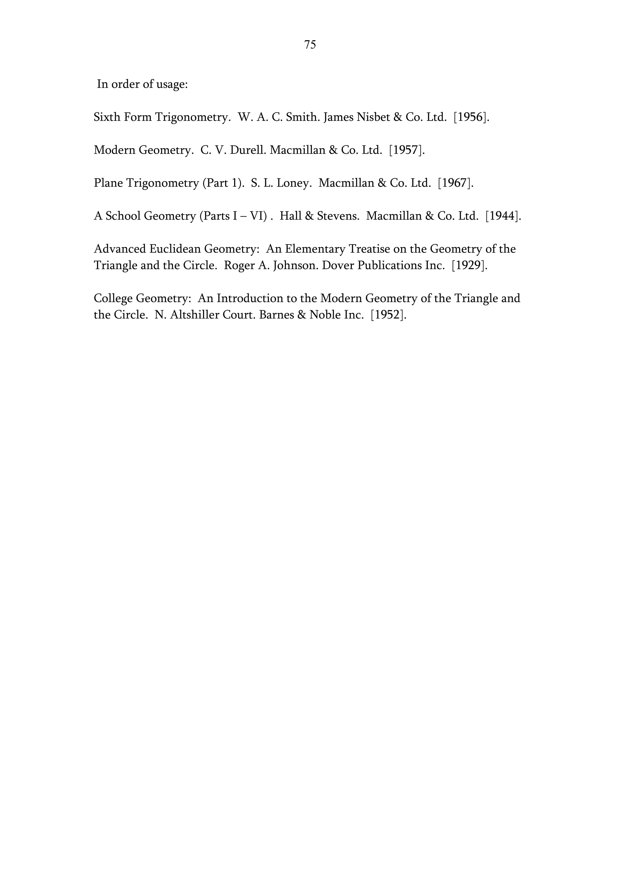 75


In order of usage:

Sixth Form Trigonometry. W. A. C. Smith. James Nisbet & Co. Ltd. [1956].

Modern Geometry. C. V. Durell. Macmillan & Co. Ltd. [1957].

Plane Trigonometry (Part 1). S. L. Loney. Macmillan & Co. Ltd. [1967].

A School Geometry (Parts I – VI) . Hall & Stevens. Macmillan & Co. Ltd. [1944].

Advanced Euclidean Geometry: An Elementary Treatise on the Geometry of the
Triangle and the Circle. Roger A. Johnson. Dover Publications Inc. [1929].

College Geometry: An Introduction to the Modern Geometry of the Triangle and
the Circle. N. Altshiller Court. Barnes & Noble Inc. [1952].
 
