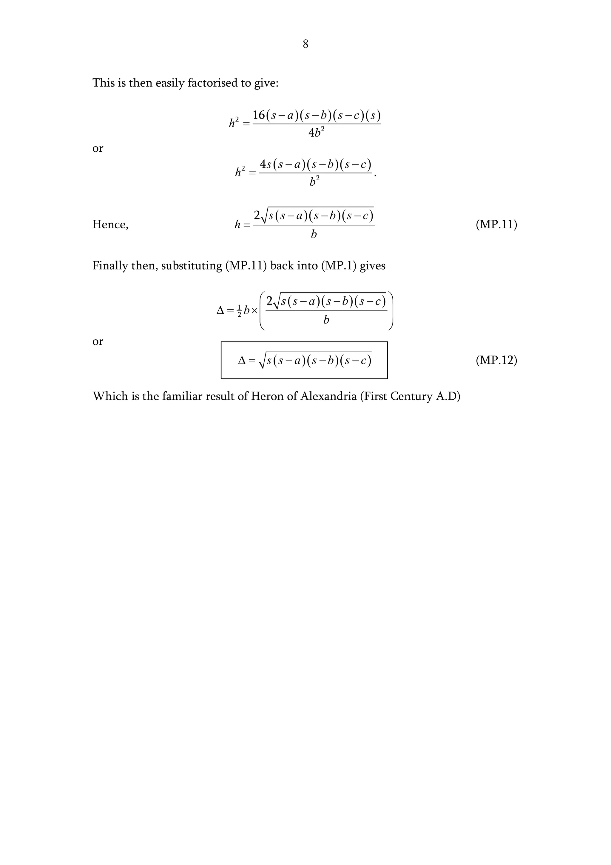 8


This is then easily factorised to give:

                                   16 ( s − a )( s − b )( s − c )( s )
                            h2 =
                                                  4b 2
or
                                    4s ( s − a )( s − b )( s − c )
                             h2 =                                  .
                                                 b2

                                   2 s ( s − a )( s − b )( s − c )
Hence,                       h=                                           (MP.11)
                                                    b

Finally then, substituting (MP.11) back into (MP.1) gives

                                  2 s ( s − a )( s − b )( s − c ) 
                         ∆ = 1 b×                                 
                             2
                                                b                 
                                                                  
or
                              ∆ = s ( s − a )( s − b )( s − c )           (MP.12)

Which is the familiar result of Heron of Alexandria (First Century A.D)
 