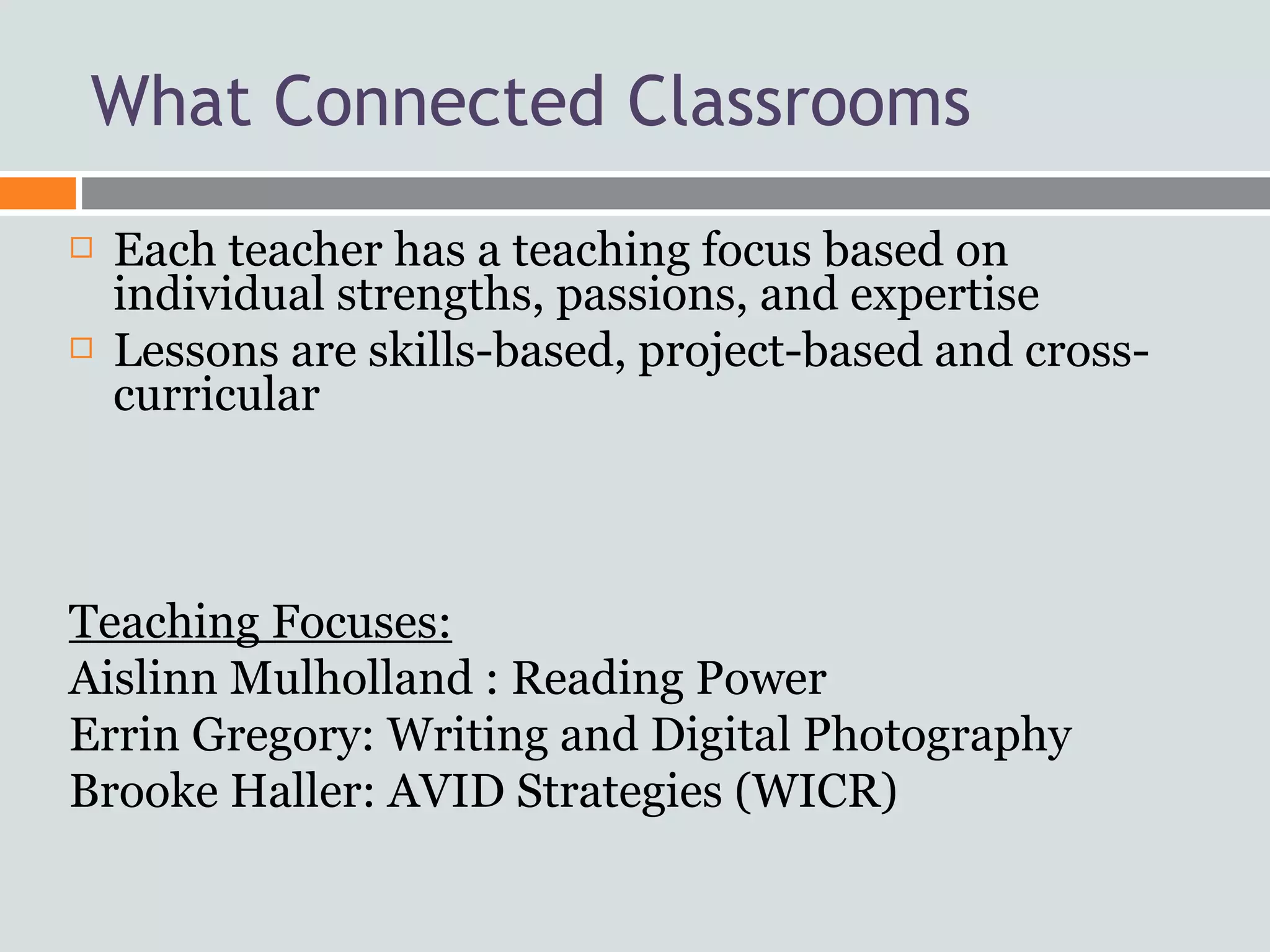 What Connected Classrooms
   Each teacher has a teaching focus based on
    individual strengths, passions, and expertise
   Lessons are skills-based, project-based and cross-
    curricular



Teaching Focuses:
Aislinn Mulholland : Reading Power
Errin Gregory: Writing and Digital Photography
Brooke Haller: AVID Strategies (WICR)
 