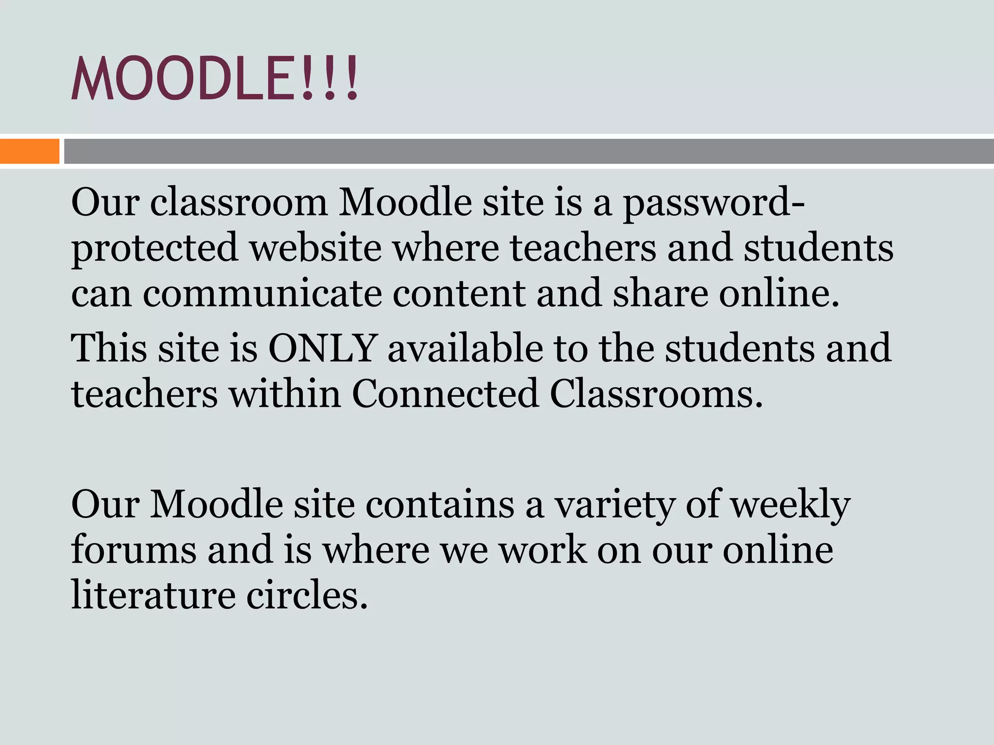 MOODLE!!!
Our classroom Moodle site is a password-
protected website where teachers and students
can communicate content and share online.
This site is ONLY available to the students and
teachers within Connected Classrooms.

Our Moodle site contains a variety of weekly
forums and is where we work on our online
literature circles.
 