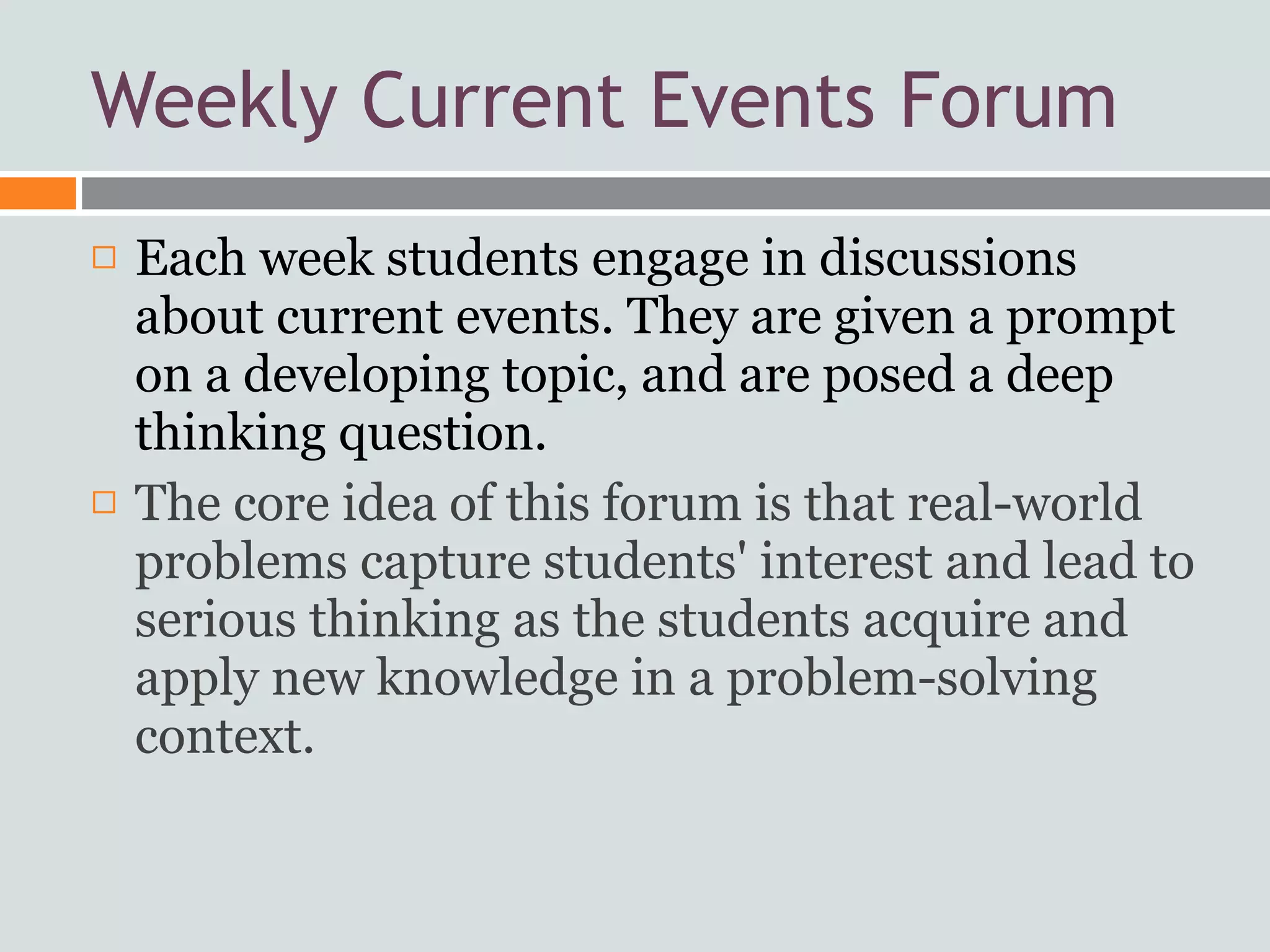 Weekly Current Events Forum
   Each week students engage in discussions
    about current events. They are given a prompt
    on a developing topic, and are posed a deep
    thinking question.
   The core idea of this forum is that real-world
    problems capture students' interest and lead to
    serious thinking as the students acquire and
    apply new knowledge in a problem-solving
    context.
 