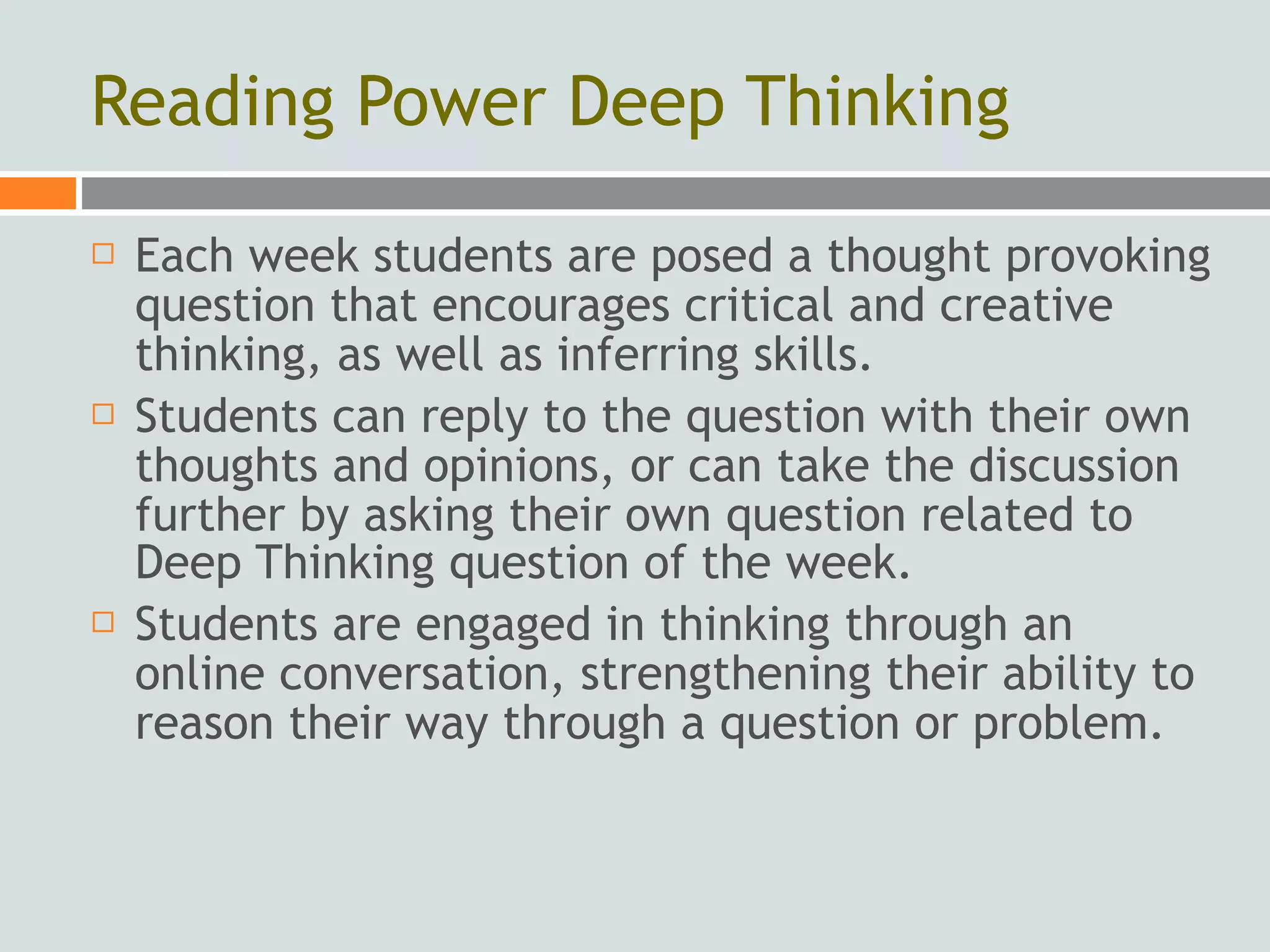 Reading Power Deep Thinking
   Each week students are posed a thought provoking
    question that encourages critical and creative
    thinking, as well as inferring skills.
   Students can reply to the question with their own
    thoughts and opinions, or can take the discussion
    further by asking their own question related to
    Deep Thinking question of the week.
   Students are engaged in thinking through an
    online conversation, strengthening their ability to
    reason their way through a question or problem.
 