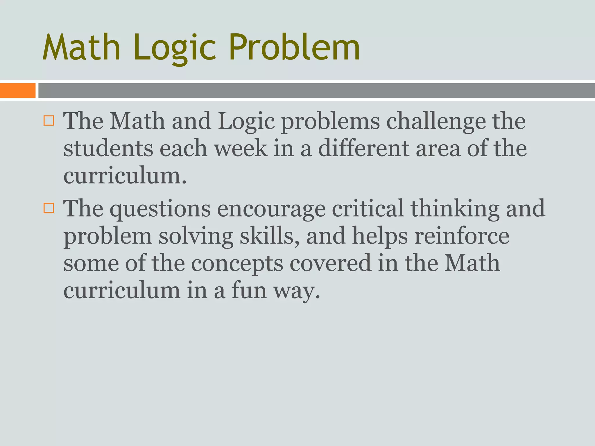 Math Logic Problem
   The Math and Logic problems challenge the
    students each week in a different area of the
    curriculum.
   The questions encourage critical thinking and
    problem solving skills, and helps reinforce
    some of the concepts covered in the Math
    curriculum in a fun way.
 