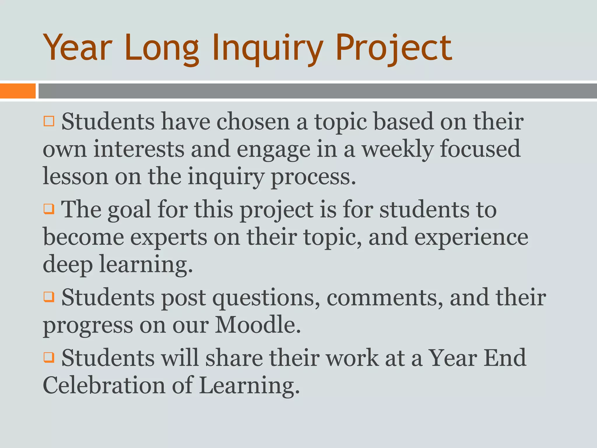 Year Long Inquiry Project
 Students have chosen a topic based on their
own interests and engage in a weekly focused
lesson on the inquiry process.
 The goal for this project is for students to

become experts on their topic, and experience
deep learning.
 Students post questions, comments, and their

progress on our Moodle.
 Students will share their work at a Year End

Celebration of Learning.
 