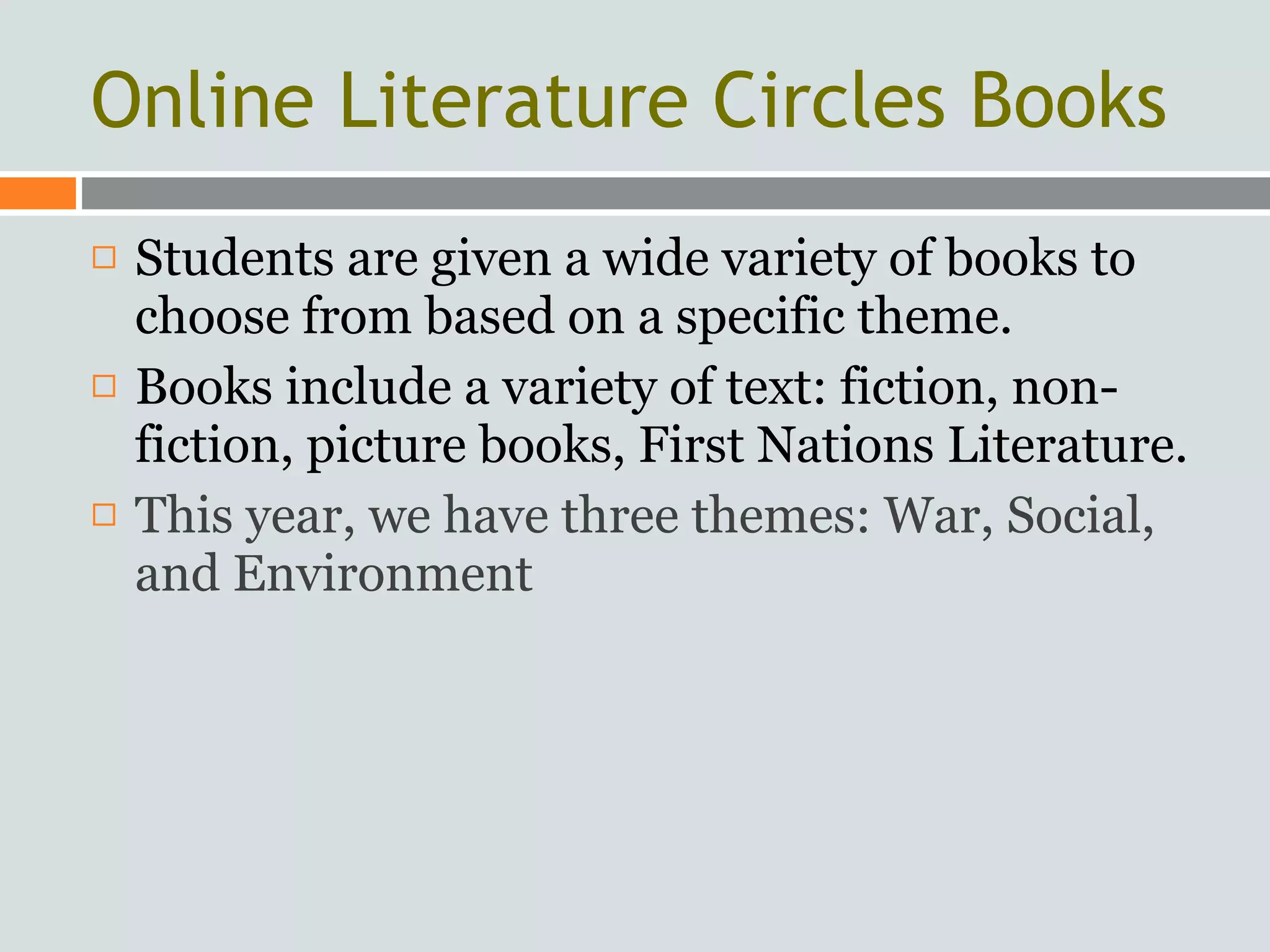 Online Literature Circles Books
   Students are given a wide variety of books to
    choose from based on a specific theme.
   Books include a variety of text: fiction, non-
    fiction, picture books, First Nations Literature.
   This year, we have three themes: War, Social,
    and Environment
 