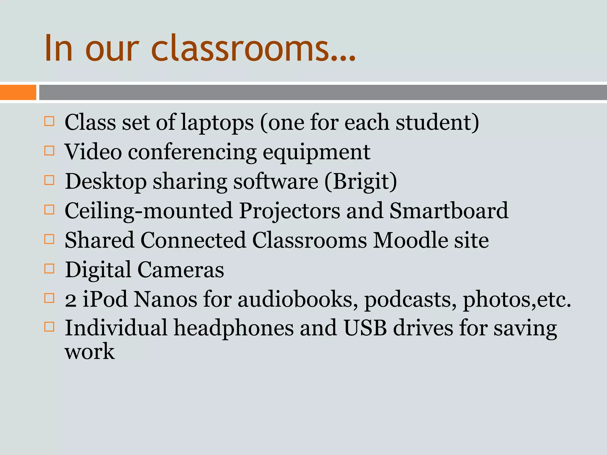 In our classrooms…
   Class set of laptops (one for each student)
   Video conferencing equipment
   Desktop sharing software (Brigit)
   Ceiling-mounted Projectors and Smartboard
   Shared Connected Classrooms Moodle site
   Digital Cameras
   2 iPod Nanos for audiobooks, podcasts, photos,etc.
   Individual headphones and USB drives for saving
    work
 