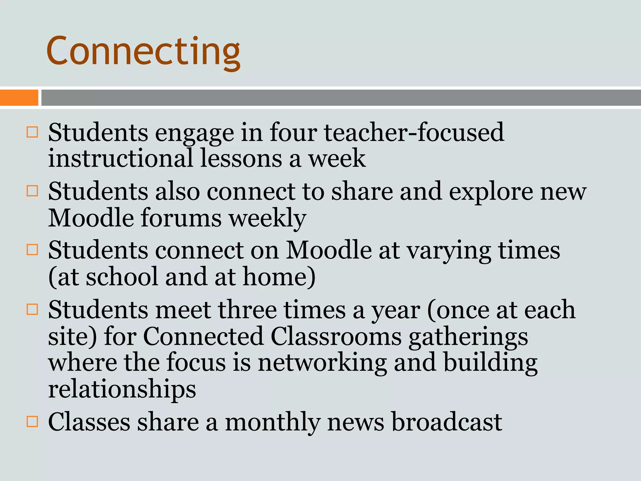 Connecting
   Students engage in four teacher-focused
    instructional lessons a week
   Students also connect to share and explore new
    Moodle forums weekly
   Students connect on Moodle at varying times
    (at school and at home)
   Students meet three times a year (once at each
    site) for Connected Classrooms gatherings
    where the focus is networking and building
    relationships
   Classes share a monthly news broadcast
 