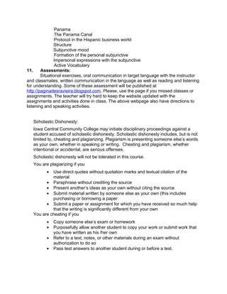 Panama
                The Panama Canal
                Protocol in the Hispanic business world
               Structure
               Subjunctive mood
                Formation of the personal subjunctive
               Impersonal expressions with the subjunctive
                Active Vocabulary
11.     Assessments:
        Situational exercises, oral communication in target language with the instructor
and classmates, written communication in the language as well as reading and listening
for understanding. Some of these assessment will be published at
http://paginadesravieira.blogspot.com. Please, use the page if you missed classes or
assignments. The teacher will try hard to keep the website updated with the
assignments and activities done in class. The above webpage also have directions to
listening and speaking activities.


   Scholastic Dishonesty:
   Iowa Central Community College may initiate disciplinary proceedings against a
   student accused of scholastic dishonesty. Scholastic dishonesty includes, but is not
   limited to, cheating and plagiarizing. Plagiarism is presenting someone else’s words
   as your own, whether in speaking or writing. Cheating and plagiarism, whether
   intentional or accidental, are serious offenses.
   Scholastic dishonesty will not be tolerated in this course.
   You are plagiarizing if you
          • Use direct quotes without quotation marks and textual citation of the
            material
         • Paraphrase without crediting the source
         • Present another’s ideas as your own without citing the source
         • Submit material written by someone else as your own (this includes
            purchasing or borrowing a paper
         • Submit a paper or assignment for which you have received so much help
            that the writing is significantly different from your own
   You are cheating if you
          •   Copy someone else’s exam or homework
          •   Purposefully allow another student to copy your work or submit work that
              you have written as his /her own
          •   Refer to a text, notes, or other materials during an exam without
              authorization to do so
          •   Pass test answers to another student during or before a test.
 