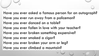 Have you ever asked a famous person for an autograph?
Have you ever run away from a policeman?
Have you ever danced on a table?
Have you ever fallen in love with your teacher?
Have you ever broken something expensive?
Have you ever smoked a cigar?
Have you ever broken your arm or leg?
Have you ever climbed a mountain?
 