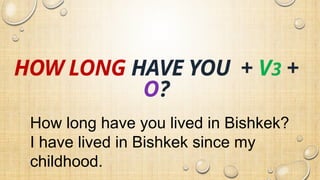 HOW LONG HAVE YOU + V3 +
O?
How long have you lived in Bishkek?
I have lived in Bishkek since my
childhood.
 