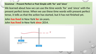 Grammar – Present Perfect or Past Simple with ‘for’ and ‘since’
We learned about how we can use the time words ‘for’ and ‘since’ with the
present perfect tense. When we use these time words with present perfect
tense, it tells us that the action has started, but it has not finished yet.
John has lived in New York for six years.
John has lived in New York since 2014.
2014
2020
 