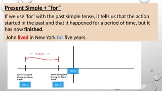 Present Simple + “for”
If we use ‘for’ with the past simple tense, it tells us that the action
started in the past and that it happened for a period of time, but it
has now finished.
John lived in New York for five years.
2014 2019
2020
 