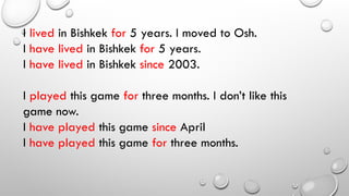 I lived in Bishkek for 5 years. I moved to Osh.
I have lived in Bishkek for 5 years.
I have lived in Bishkek since 2003.
I played this game for three months. I don’t like this
game now.
I have played this game since April
I have played this game for three months.
 