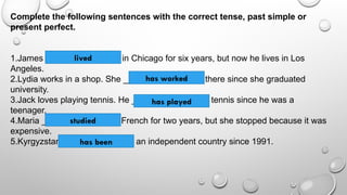 Complete the following sentences with the correct tense, past simple or
present perfect.
1.James _________ (to live) in Chicago for six years, but now he lives in Los
Angeles.
2.Lydia works in a shop. She _________ (to work) there since she graduated
university.
3.Jack loves playing tennis. He _________ (to play) tennis since he was a
teenager.
4.Maria ________ (to study) French for two years, but she stopped because it was
expensive.
5.Kyrgyzstan _________ (to be) an independent country since 1991.
lived
has worked
has played
studied
has been
 