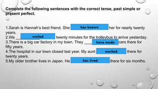 Complete the following sentences with the correct tense, past simple or
present perfect.
1.Sarah is Hannah’s best friend. She _________ (to know) her for nearly twenty
years.
2.We ___________ (to wait) twenty minutes for the trolleybus to arrive yesterday.
3.There is a big car factory in my town. They _______ (to make) cars there for
fifty years.
4.The hospital in our town closed last year. My aunt ______ (to work) there for
twenty years.
5.My older brother lives in Japan. He ___________ (to live) there for six months.
has known
waited
have made
worked
has lived
 