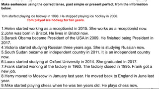 Make sentences using the correct tense, past simple or present perfect, from the information
below.
Tom started playing ice hockey in 1996. He stopped playing ice hockey in 2006.
Tom played ice hockey for ten years.
1.Helen started working as a receptionist in 2015. She works as a receptionist now.
2.John was born in Bristol. He lives in Bristol now.
3.Barack Obama became President of the USA in 2009. He finished being President in
2017.
4.Victoria started studying Russian three years ago. She is studying Russian now.
5.South Sudan became an independent country in 2011. It is an independent country
now.
6.Laura started studying at Oxford University in 2014. She graduated in 2017.
7.Frank started working at the factory in 1963. The factory closed in 1995. Frank got a
new job.
8.Harry moved to Moscow in January last year. He moved back to England in June last
year.
9.Mike started playing chess when he was ten years old. He plays chess now.
 