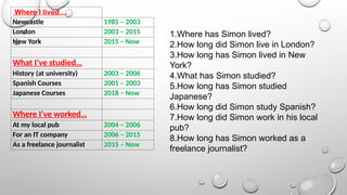 Where I lived…
Newcastle 1985 – 2003
London 2003 – 2015
New York 2015 – Now
What I’ve studied…
History (at university) 2003 – 2006
Spanish Courses 2001 – 2003
Japanese Courses 2018 – Now
Where I’ve worked…
At my local pub 2004 – 2006
For an IT company 2006 – 2015
As a freelance journalist 2015 – Now
1.Where has Simon lived?
2.How long did Simon live in London?
3.How long has Simon lived in New
York?
4.What has Simon studied?
5.How long has Simon studied
Japanese?
6.How long did Simon study Spanish?
7.How long did Simon work in his local
pub?
8.How long has Simon worked as a
freelance journalist?
 