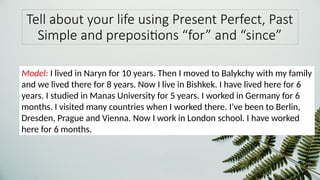 Tell about your life using Present Perfect, Past
Simple and prepositions “for” and “since”
Model: I lived in Naryn for 10 years. Then I moved to Balykchy with my family
and we lived there for 8 years. Now I live in Bishkek. I have lived here for 6
years. I studied in Manas University for 5 years. I worked in Germany for 6
months. I visited many countries when I worked there. I’ve been to Berlin,
Dresden, Prague and Vienna. Now I work in London school. I have worked
here for 6 months.
 