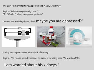 The Last Primary Doctor’s Appointment: A Very Short PlayRegina: “I didn’t see you weigh him.”PA:  “We don’t always weigh our patients”Doctor: “Mr. Holliday do you think maybe you are depressed?”Fred: (Looks up at Doctor with a look of dismay.)Regina:  “Of course he is depressed.  He is in excruciating pain.  We want an MRI.…I am worried about his kidneys.”  
