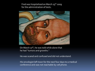 Fred was hospitalized on March 25th 2009 for the administration of tests.On March 27th, he was told while alone thathe had “tumors and growths.”He was scared and confused and did not understand.His oncologist left town for the next four days to a medical conference and was not reachable by cell phone. 
