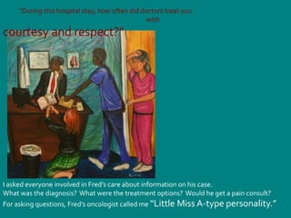            “During this hospital stay, how often did doctors treat you                                                                                                  withcourtesy and respect?”I asked everyone involved in Fred’s care about information on his case.  What was the diagnosis?  What were the treatment options?  Would he get a pain consult?For asking questions, Fred’s oncologist called me “Little Miss A-type personality.”