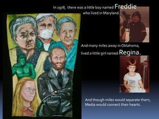 In 1978,  there was a little boy named Freddie                                     who lived in Maryland.And many miles away in Oklahoma,  lived a little girl named Regina.And though miles would separate them,Media would connect their hearts.