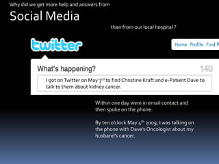 Why did we get more help and answers from   Social Media                                                                                             than from our local hospital ?I got on Twitter on May 3rd to find Christine Kraft and e-Patient Dave to talk to them about kidney cancer.Within one day were in email contact and then spoke on the phone.By ten o’clock May 4th 2009, I was talking on the phone with Dave’s Oncologist about my husband’s cancer.